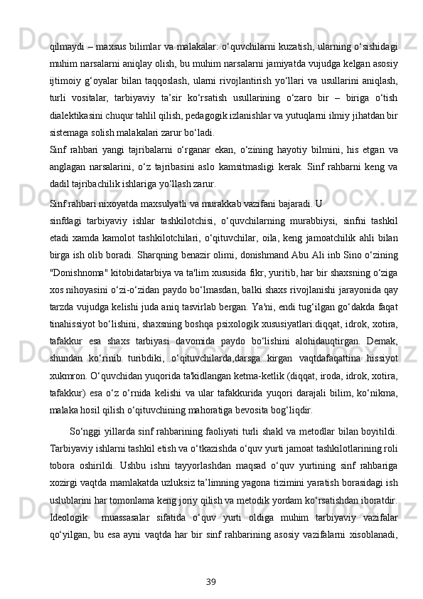 qilmaydi – maxsus bilimlar va malakalar: o‘quvchilarni kuzatish, ularning o‘sishidagi
muhim narsalarni aniqlay olish, bu muhim narsalarni jamiyatda vujudga kelgan asosiy
ijtimoiy   g‘oyalar   bilan   taqqoslash,   ularni   rivojlantirish   yo‘llari   va   usullarini   aniqlash,
turli   vositalar,   tarbiyaviy   ta’sir   ko‘rsatish   usullarining   o‘zaro   bir   –   biriga   o‘tish
dialektikasini chuqur tahlil qilish, pedagogik izlanishlar va yutuqlarni ilmiy jihatdan bir
sistemaga solish malakalari zarur bo‘ladi.
Sinf   rahbari   yangi   tajribalarni   o‘rganar   ekan,   o‘zining   hayotiy   bilmini,   his   etgan   va
anglagan   narsalarini,   o‘z   tajribasini   aslo   kamsitmasligi   kerak.   Sinf   rahbarni   keng   va
dadil tajribachilik ishlariga yo‘llash zarur.
Sinf rahbari nixoyatda maxsulyatli va murakkab vazifani bajaradi. U 
sinfdagi   tarbiyaviy   ishlar   tashkilotchisi,   o‘quvchilarning   murabbiysi,   sinfni   tashkil
etadi   xamda   kamolot   tashkilotchilari,   o‘qituvchilar,   oila,   keng   jamoatchilik   ahli   bilan
birga ish olib boradi. Sharqning benazir olimi, donishmand Abu Ali inb Sino o‘zining
"Donishnoma" kitobidatarbiya va ta'lim xususida fikr, yuritib, har bir shaxsning o‘ziga
xos nihoyasini o‘zi-o‘zidan paydo bo‘lmasdan, balki shaxs rivojlanishi   jarayonida   qay
tarzda vujudga kelishi juda aniq tasvirlab bergan. Ya'ni, endi tug‘ilgan go‘dakda faqat
tinahissiyot bo‘lishini, shaxsning boshqa psixologik xususiyatlari:diqqat, idrok, xotira,
tafakkur   esa   shaxs   tarbiyasi   davomida   paydo   bo‘lishini   alohidauqtirgan.   Demak,
shundan   ko‘rinib   turibdiki,   o‘qituvchilarda,darsga   kirgan   vaqtdafaqattina   hissiyot
xukmron. O‘quvchidan yuqorida ta'kidlangan ketma-ketlik (diqqat, iroda, idrok, xotira,
tafakkur)   esa   o‘z   o‘rnida   kelishi   va   ular   tafakkurida   yuqori   darajali   bilim,   ko‘nikma,
malaka hosil qilish o‘qituvchining mahoratiga bevosita bog‘liqdir.
So‘nggi  yillarda sinf rahbarining faoliyati turli  shakl  va metodlar  bilan boyitildi.
Tarbiyaviy ishlarni tashkil etish va o‘tkazishda o‘quv yurti jamoat tashkilotlarining roli
tobora   oshirildi.   Ushbu   ishni   tayyorlashdan   maqsad   o‘quv   yurtining   sinf   rahbariga
xozirgi vaqtda mamlakatda uzluksiz ta’limning yagona tizimini yaratish borasidagi ish
uslublarini har tomonlama keng joriy qilish va metodik yordam ko‘rsatishdan iboratdir.
Ideologik     muassasalar   sifatida   o‘quv   yurti   oldiga   muhim   tarbiyaviy   vazifalar
qo‘yilgan,   bu   esa   ayni   vaqtda   har   bir   sinf   rahbarining   asosiy   vazifalarni   xisoblanadi,
39 