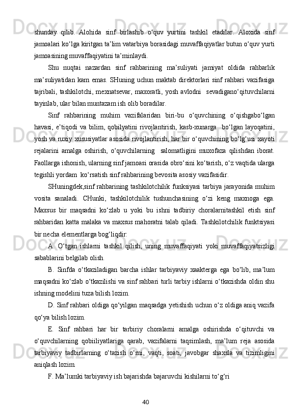 shunday   qilib.   Alohida   sinf   birlashib   o‘quv   yurtini   tashkil   etadilar.   Aloxida   sinf
jamoalari ko‘lga kiritgan ta’lim vatarbiya borasidagi muvaffaqiyatlar butun o‘quv yurti
jamoasining muvaffaqiyatini ta’minlaydi. 
Shu   nuqtai   nazardan   sinf   rahbarining   ma’suliyati   jamiyat   oldida   rahbarlik
ma’suliyatidan   kam   emas.   SHuning   uchun  maktab   direktorlari   sinf   rahbari   vazifasiga
tajribali,   tashkilotchi,   mexnatsevar,   maxoratli,   yosh   avlodni     sevadigano‘qituvchilarni
tayinlab, ular bilan muntazam ish olib boradilar.
Sinf   rahbarining   muhim   vazifalaridan   biri-bu   o‘quvchining   o‘qishgabo‘lgan
havasi,   e’tiqodi   va   bilim,   qobilyatini   rivojlantirish,   kasb-xunarga     bo‘lgan   layoqatini,
yosh va ruxiy xususiyatlar asosida rivojlantirish, har bir o‘quvchining bo‘lg‘usi xayoti
rejalarini   amalga   oshirish,   o‘quvchilarning     salomatligini   muxofaza   qilishdan   iborat.
Faollarga ishonish, ularning sinf jamoasi orasida obro‘sini ko‘tarish, o‘z vaqtida ularga
tegishli yordam  ko‘rsatish sinf rahbarining bevosita asosiy vazifasidir.
SHuningdek,sinf rahbarining tashkilotchilik funksiyasi  tarbiya jarayonida muhim
vosita   sanaladi.   CHunki,   tashkilotchilik   tushunchasining   o‘zi   keng   maxnoga   ega.
Maxsus   bir   maqsadni   ko‘zlab   u   yoki   bu   ishni   tadbiriy   choralarnitashkil   etish   sinf
rahbaridan katta malaka va maxsus mahoratni talab qiladi. Tashkilotchilik funktsiyasi
bir necha elementlarga bog‘liqdir:
A.   O‘tgan   ishlarni   tashkil   qilish,   uning   muvaffaqiyati   yoki   muvaffaqiyatsizligi
sabablarini belgilab olish.
B.   Sinfda   o‘tkaziladigan   barcha   ishlar   tarbiyaviy   xaakterga   ega   bo‘lib,   ma’lum
maqsadni ko‘zlab o‘tkazilishi va sinf rahbari turli tarbiy ishlarni o‘tkazishda oldin shu
ishning modelini tuza bilish lozim.
D. Sinf rahbari oldiga qo‘yilgan maqsadga yetishish uchun o‘z oldiga aniq vazifa
qo‘ya bilish lozim.
E.   Sinf   rahbari   har   bir   tarbiriy   choralarni   amalga   oshirishda   o‘qituvchi   va
o‘quvchilarning   qobiiliyatlariga   qarab,   vazifalarni   taqsimlash,   ma’lum   reja   asosida
tarbiyaviy   tadbirlarning   o‘tazish   o‘rni,   vaqti,   soati,   javobgar   shaxsla   va   tizimligini
aniqlash lozim.
F. Ma’lumki tarbiyaviy ish bajarishda bajaruvchi kishilarni to‘g‘ri
40 