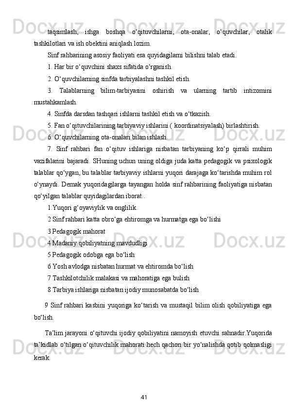 taqsimlash,   ishga   boshqa   o‘qituvchilarni,   ota-onalar,   o‘quvchilar,   otalik
tashkilotlari va ish obektini aniqlash lozim.
Sinf rahbarining asosiy faoliyati esa quyidagilarni bilishni talab etadi.
1. Har bir o‘quvchini shaxs sifatida o‘rganish.
2. O‘quvchilarning sinfda tarbiyalashni tashkil etish.
3.   Talablarning   bilim-tarbiyasini   oshirish   va   ularning   tartib   intizomini
mustahkamlash.
4. Sinfda darsdan tashqari ishlarni tashkil etish va o‘tkazish.
5. Fan o‘qituvchilarining tarbiyaviy ishlarini ( koordinatsiyalash) birlashtirish.
6. O‘quvchilarning ota-onalari bilan ishlash.
7.   Sinf   rahbari   fan   o‘qituv   ishlariga   nisbatan   tarbiyaning   ko‘p   qirrali   muhim
vazifalarini bajaradi. SHuning uchun uning oldiga juda katta pedagogik va psixologik
talablar qo‘ygan, bu talablar tarbiyaviy ishlarni yuqori darajaga ko‘tarishda muhim rol
o‘ynaydi. Demak yuqoridagilarga tayangan holda sinf rahbarining faoliyatiga nisbatan
qo‘yilgan talablar quyidagilardan iborat..
1.Yuqori g‘oyaviylik va onglilik.
2 Sinf rahbari katta obro‘ga ehtiromga va hurmatga ega bo‘lishi
3 Pedagogik mahorat
4 Madaniy qobiliyatning mavdudligi
5 Pedagogik odobga ega bo‘lish
6 Yosh avlodga nisbatan hurmat va ehtiromda bo‘lish
7 Tashkilotchilik malakasi va mahoratiga ega bulish
8 Tarbiya ishlariga nisbatan ijodiy munosabatda bo‘lish
9 Sinf rahbari kasbini  yuqoriga ko‘tarish va mustaqil  bilim olish qobiliyatiga ega
bo‘lish.
Ta’lim jarayoni o‘qituvchi ijodiy qobiliyatini namoyish etuvchi sahnadir.Yuqorida
ta’kidlab o‘tilgan o‘qituvchilik mahorati hech qachon bir yo‘nalishda qotib qolmasligi
kerak.  
41 