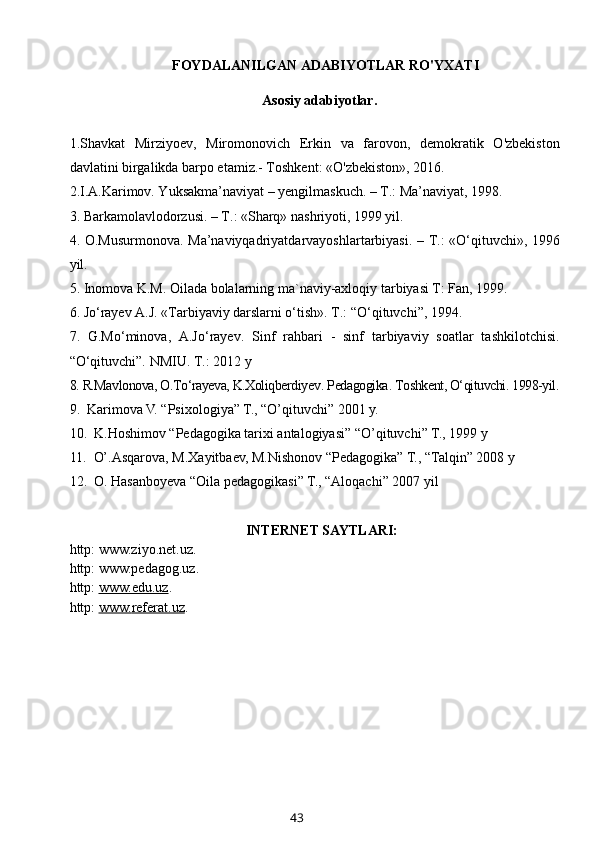 FOYDALANILGAN ADABIYOTLAR RO'YXATI
          Asosiy adabiyotlar.
1.Shavkat   Mirziyoev,   Miromonovich   Erkin   va   farovon,   demokratik   O'zbekiston
davlatini birgalikda barpo etamiz.- Toshkent: «O'zbekiston», 2016. 
2. I.A.Karimov. Yuksakma’naviyat – yengilmaskuch. – T.: Ma’naviyat, 1998.
3.  Barkamolavlodorzusi. – T.: «Sharq» nashriyoti, 1999 yil.
4.   O.Musurmonova.   Ma’naviyqadriyatdarvayoshlartarbiyasi. – T.: «O‘qituvchi», 1996
yil.
5.  Inomova K.M. Oilada bolalarning ma`naviy-axloqiy tarbiyasi T: Fan, 1999.
6.  Jo‘rayev A.J. «Tarbiyaviy darslarni o‘tish». T.: “O‘qituvchi”, 1994.
7.   G.Mo‘minova,   A.Jo‘rayev.   Sinf   rahbari   -   sinf   tarbiyaviy   soatlar   tashkilotchisi.
“O‘qituvchi”. NMIU. T.: 2012 y
8.  R.Mavlonova, O.To‘rayeva, K.Xoliqberdiyev .  Pedagogika .  Toshkent, O‘qituvchi. 1998-yil.
9.   Karimova V. “Psixologiya” T., “O’qituvchi” 2001 y.
10.   K.Hoshimov “Pedagogika tarixi antalogiyasi” “O’qituvchi” T.,  1999 y 
11.   O’.Asqarova, M.Xayitbaev, M.Nishonov “Pedagogika” T., “Talqin” 2008 y
12.  O. Hasanboyeva “Oila pedagogikasi” T., “Aloqachi” 2007 yil
INTERNET SAYTLARI:
http: www.ziyo.net.uz.
http: www.pedagog.uz.
http:  www.edu.uz .
http:  www.    referat    .uz    .
43