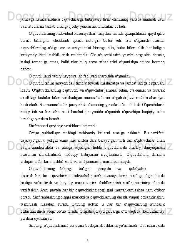 jamoaga hamda alohida o'quvchilarga tarbiyaviy ta'sir etishining yanada samarali usul
va metodlarini tanlab olishga ijodiy yondashish mumkin bo'ladi.
O'quvchilaming individual xususiyatlari, mayllari hamda qiziqishlarini qayd qilib
borish   bilangina   chcklanib   qolish   noto'g'ri   bo'lur   edi.   Bu   o'rganish   asosida
o'quvchilaming   o'ziga   xos   xususiyatlarini   hisobga   olib,   bular   bilan   ol ib   boriladigan
tarbiyaviy   ishni   tashkil   etish   muhimdir.   O'z   o'quvchilarini   yaxshi   o'rganish   demak,
tashqi   tomoniga   emas,   balki   ular   hulq   atvor   sabablarini   o'rganishga   e'tibor   bermoq
darkor.
O'quvcliilarni tabiiy hayot va ish faoliyati sharoitida o'rganish.
O'quvchi ta'lim jarayonida ijtimoiy foydali maslahatga va jamoat ishiga o'rganishi
lozim. O'qituvchilarning o'qituvchi va o'quvchilar jamoasi bilan, ota-onalar va tevarak
atrofidagi   kishilar   bilan   kirishadigan   munosabatlarini   o'rgatish   juda   muhim   ahamiyat
kasb etadi. Bu munosabatlar jarayonida shaxsning yanada to'la ochiladi. O'quvchilarni
tibbiy   ish   va   kundalik   hatti   harakat   jarayonida   o'rganish   o'quvchiga   haqiqiy   baho
berishga yordam beradi.
Sinf rahbari quyidagi vasifalarni bajaradi:
O'ziga   yuklatilgan   sinfdagi   tarbiyaviy   ishlarni   amalga   oshiradi.   Bu   vazifani
bajarayotgan   u   yolg'iz   emas   sliu   sinfda   dars   berayotgan   turli   fan   o'qituvchilar   bilan
yaqin   xamkorlikda   va   ularga   suyangan   holda   o'quvchilarda   m i l l i y   dunyoqarash
asoslarini   shakllantiradi,   axloqiy   tarbiyasini   rivojlantiradi.   O'quvchilarni   darsdan
tashqari tadbirlarni tashkil etadi va sinf jamoasini mustahkamlaydi.
O'quvchilaming bilimga bo'lgan qiziqishi va qobilyatini
o'stirish   liar   bir   o'quvchinin »   indivudial   psixik   xususiyatlarini   hisobga   olgan   holda
kasbga   yo'naltirish   va   hayotiy   maqsadlarini   shakllantirish   sinf   rahbarining   alohida
vazifasidir.  Ayni   paytda  har   bir   o'quvchining  sog'ligini   mustahkamlashga   ham   e'tibor
beradi.  Sinf rahbarining diqqai markazida o'quvchilarning darsda yuqori o'zlashtirishini
ta'minlash   niasalasi   luradi.   Buning   ucluin   u   har   bir   o"quvcliining   kundalik
o'zlashtirishida   voqif   bo'lib   turadi.   Orqada  qolayolganlarga   o"z   vaqtida,  kechiktirmay
yordam uyushliradi.
Sinfdagi o'quvchilarninl o'z o'zini boshqarish ishlarini yo'naltiradi, ular ishtirokida
5