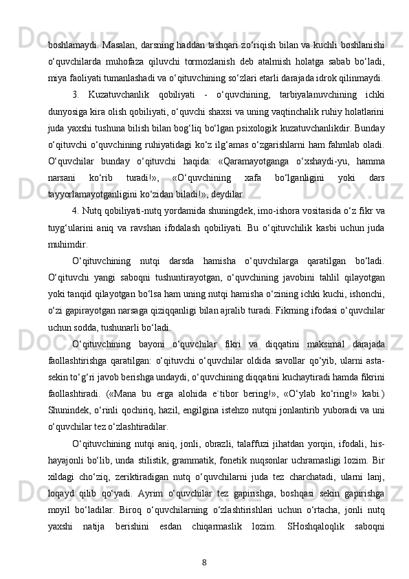 boshlamaydi. Masalan, darsning haddan tashqari zo‘riqish bilan va kuchli boshlanishi
o‘quvchilarda   muhofaza   qiluvchi   tormozlanish   deb   atalmish   holatga   sabab   bo‘ladi,
miya faoliyati tumanlashadi va o‘qituvchining so‘zlari etarli darajada idrok qilinmaydi.
3.   Kuzatuvchanlik   qobiliyati   -   o‘quvchining,   tarbiyalanuvchining   ichki
dunyosiga kira olish qobiliyati, o‘quvchi shaxsi va uning vaqtinchalik ruhiy holatlarini
juda yaxshi tushuna bilish bilan bog‘liq bo‘lgan psixologik kuzatuvchanlikdir. Bunday
o‘qituvchi  o‘quvchining ruhiyatidagi  ko‘z ilg‘amas o‘zgarishlarni ham fahmlab oladi.
O‘quvchilar   bunday   o‘qituvchi   haqida:   «Qaramayotganga   o‘xshaydi-yu,   hamma
narsani   ko‘rib   turadi!»,   «O‘quvchining   xafa   bo‘lganligini   yoki   dars
tayyorlamayotganligini ko‘zidan biladi!», deydilar.
4. Nutq qobiliyati-nutq yordamida shuningdek, imo-ishora vositasida o‘z fikr va
tuyg‘ularini   aniq   va   ravshan   ifodalash   qobiliyati.   Bu   o‘qituvchilik   kasbi   uchun   juda
muhimdir.
O‘qituvchining   nutqi   darsda   hamisha   o‘quvchilarga   qaratilgan   bo‘ladi.
O‘qituvchi   yangi   saboqni   tushuntirayotgan,   o‘quvchining   javobini   tahlil   qilayotgan
yoki tanqid qilayotgan bo‘lsa ham uning nutqi hamisha o‘zining ichki kuchi, ishonchi,
o‘zi gapirayotgan narsaga qiziqqanligi bilan ajralib turadi. Fikrning ifodasi o‘quvchilar
uchun sodda, tushunarli bo‘ladi.
O‘qituvchining   bayoni   o‘quvchilar   fikri   va   diqqatini   maksimal   darajada
faollashtirishga   qaratilgan:   o‘qituvchi   o‘quvchilar   oldida   savollar   qo‘yib,   ularni   asta-
sekin to‘g‘ri javob berishga undaydi, o‘quvchining diqqatini kuchaytiradi hamda fikrini
faollashtiradi.   («Mana   bu   erga   alohida   e`tibor   bering!»,   «O‘ylab   ko‘ring!»   kabi.)
Shunindek, o‘rinli qochiriq, hazil, engilgina istehzo nutqni jonlantirib yuboradi va uni
o‘quvchilar tez o‘zlashtiradilar.
O‘qituvchining   nutqi   aniq,   jonli,   obrazli,   talaffuzi   jihatdan   yorqin,   ifodali,   his-
hayajonli   bo‘lib,  unda  stilistik,   grammatik,  fonetik  nuqsonlar  uchramasligi   lozim.  Bir
xildagi   cho‘ziq,   zeriktiradigan   nutq   o‘quvchilarni   juda   tez   charchatadi,   ularni   lanj,
loqayd   qilib   qo‘yadi.   Ayrim   o‘quvchilar   tez   gapirishga,   boshqasi   sekin   gapirishga
moyil   bo‘ladilar.   Biroq   o‘quvchilarning   o‘zlashtirishlari   uchun   o‘rtacha,   jonli   nutq
yaxshi   natija   berishini   esdan   chiqarmaslik   lozim.   SHoshqaloqlik   saboqni
8