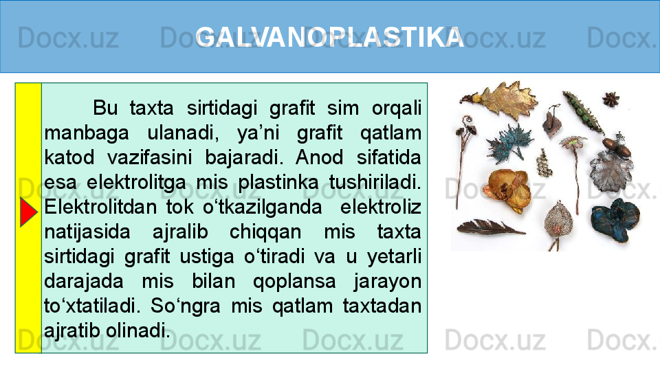 GALVANOPLASTIKA
        Bu  taxta  sirtidagi  grafit  sim  orqali 
manbaga  ulanadi,  ya’ni  grafit  qatlam 
katod  vazifasini  bajaradi.  Anod  sifatida 
esa  elektrolitga  mis  plastinka  tushiriladi. 
Elektrolitdan  tok  o‘tkazilganda    elektroliz 
natijasida  ajralib  chiqqan  mis  taxta 
sirtidagi  grafit  ustiga  o‘tiradi  va  u  yetarli 
darajada  mis  bilan  qoplansa  jarayon 
to‘xtatiladi.  So‘ngra  mis  qatlam  taxtadan 
ajratib olinadi. 