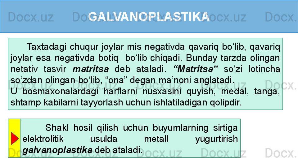 GALVANOPLASTIKA
          Taxtadagi  chuqur  joylar  mis  negativda  qavariq  bo‘lib,  qavariq 
joylar  esa  negativda  botiq    bo‘lib  chiqadi.  Bunday  tarzda  olingan 
netativ  tasvir  matritsa   deb   ataladi.  “Matritsa”  so‘zi  lotincha 
so‘zdan olingan bo‘lib, “ona” degan ma’noni anglatadi.                 
U  bosmaxonalardagi  harflarni  nusxasini  quyish,  medal,  tanga, 
shtamp kabilarni tayyorlash uchun ishlatiladigan qolipdir. 
          Shakl  hosil  qilish  uchun  buyumlarning  sirtiga 
elektrolitik  usulda  metall  yugurtirish 
galvanoplastika  deb ataladi. 