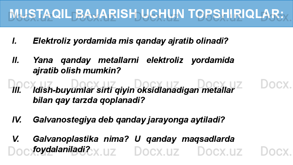 MUSTAQIL BAJARISH UCHUN TOPSHIRIQLAR:
I. Elektroliz yordamida mis qanday ajratib olinadi?
II. Yana  qanday  metallarni  elektroliz  yordamida 
ajratib olish mumkin?
III. Idish-buyumlar sirti qiyin oksidlanadigan metallar 
bilan qay tarzda qoplanadi?
IV. Galvanostegiya deb qanday jarayonga aytiladi?
V. Galvanoplastika  nima?  U  qanday  maqsadlarda 
foydalaniladi? 