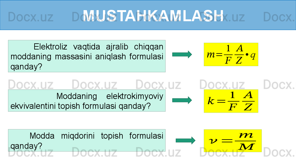 MUSTAHKAMLASH
        Elektroliz  vaqtida  ajralib  chiqqan 
moddaning  massasini  aniqlash  formulasi 
qanday?
      Modda  miqdorini  topish  formulasi 
qanday???????	=	
1
??????	
??????
??????	
•	q          Moddaning  elektrokimyoviy 
ekvivalentini topish formulasi qanday?	
??????	=	
1
??????	
??????
??????	
??????	=	
??????
??????