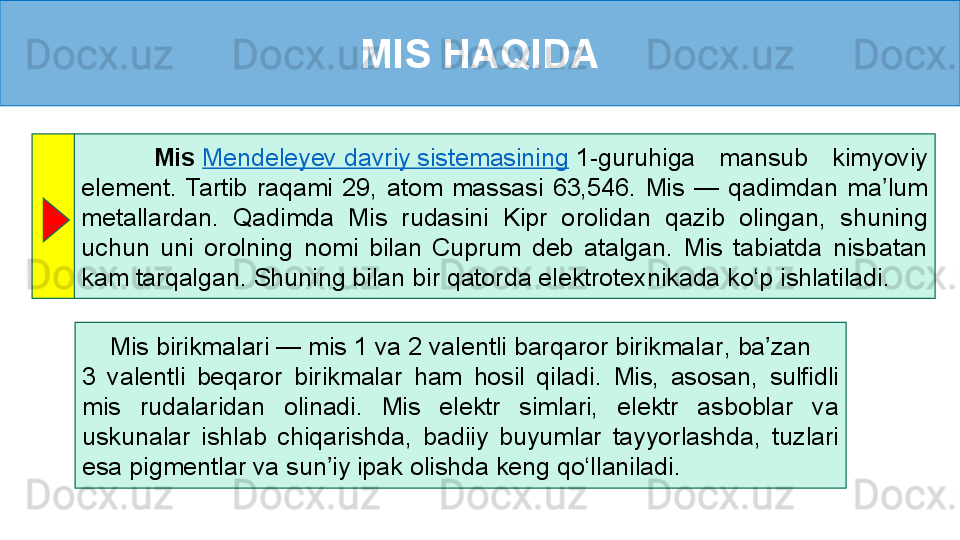 MIS HAQIDA
      Mis   Mendeleyev davriy sistemasining  1 - guruhiga  mansub  kimyoviy 
element.  Tartib  raqami  29,   atom  massasi  63,546 .  Mis  —  qadimdan  ma lum 	
ʼ
metallardan.  Qadimda  Mis  rudasini  Kipr  o roli dan  q azib  olingan,  shuning 
uchun  uni  o rol ning  nomi  bilan  Cuprum  deb  atalgan.  Mis  tabiatda  nisbatan 
kam tarqalgan . Shuning bilan bir qatorda elektrotexnikada ko‘p ishlatiladi.
     Mis birikmalari — mis 1 va 2 valentli barqaror birikmalar ,  ba zan 	
ʼ     
3  valentli  beqaror  birikmalar  ham  hosil  qiladi.   Mis,  asosan,  sulfidli 
mis  rudalaridan  olinadi.  Mis  elektr  simlari,  elektr  asboblar  va 
uskunalar  ishlab  chiqarishda,  badiiy  buyumlar  tayyorlashda,   tuzlari 
esa pigmentlar va sun iy ipak olishda	
ʼ  keng qo‘llaniladi.