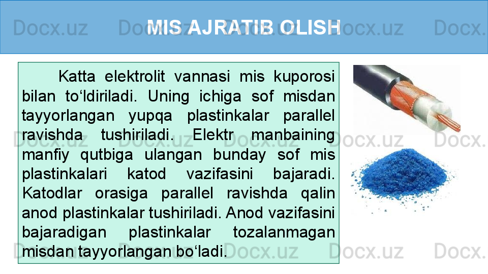 MIS AJRATIB OLISH
        Katta  elektrolit  vannasi  mis  kuporosi 
bilan  to‘ldiriladi.  Uning  ichiga  sof  misdan 
tayyorlangan  yupqa  plastinkalar  parallel 
ravishda  tushiriladi.  Elektr  manbaining 
manfiy  qutbiga  ulangan  bunday  sof  mis 
plastinkalari  katod  vazifasini  bajaradi. 
Katodlar  orasiga  parallel  ravishda  qalin 
anod plastinkalar tushiriladi. Anod vazifasini 
bajaradigan  plastinkalar  tozalanmagan 
misdan tayyorlangan bo‘ladi.  