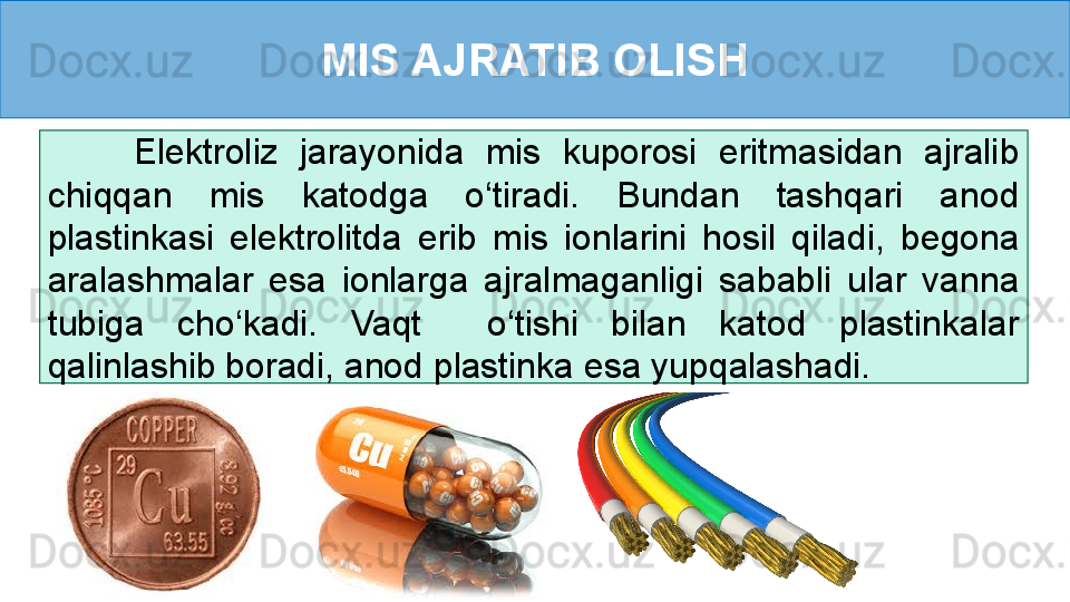 MIS AJRATIB OLISH
        Elektroliz  jarayonida  mis  kuporosi  eritmasidan  ajralib 
chiqqan  mis  katodga  o‘tiradi.  Bundan  tashqari  anod 
plastinkasi  elektrolitda  erib  mis  ionlarini  hosil  qiladi,  begona 
aralashmalar  esa  ionlarga  ajralmaganligi  sababli  ular  vanna 
tubiga  cho‘kadi.  Vaqt    o‘tishi  bilan  katod  plastinkalar 
qalinlashib boradi, anod plastinka esa yupqalashadi.  