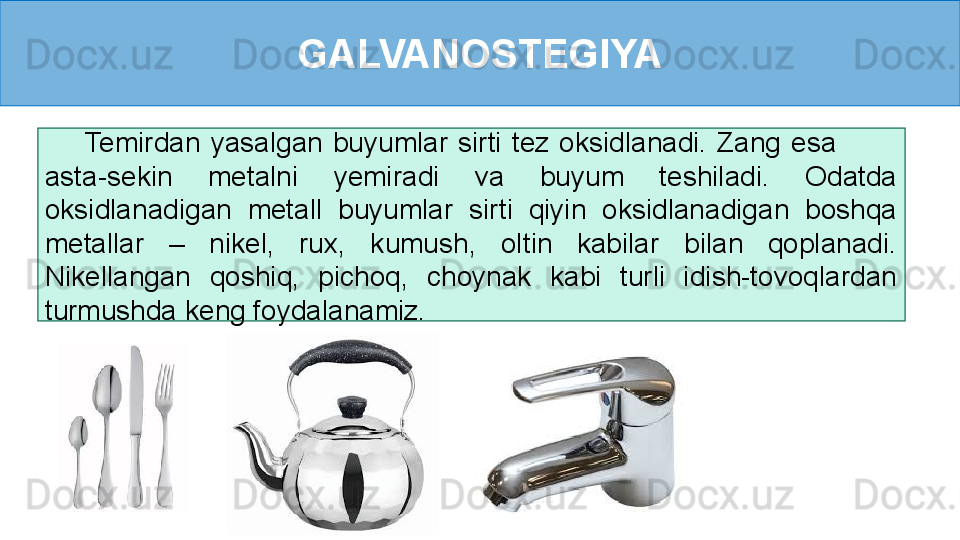 GALVANOSTEGIYA
        Temirdan  yasalgan  buyumlar  sirti  tez  oksidlanadi.  Zang  esa             
asta-sekin  metalni  yemiradi  va  buyum  teshiladi.  Odatda 
oksidlanadigan  metall  buyumlar  sirti  qiyin  oksidlanadigan  boshqa 
metallar  –  nikel,  rux,  kumush,  oltin  kabilar  bilan  qoplanadi. 
Nikellangan  qoshiq,  pichoq,  choynak  kabi  turli  idish-tovoqlardan 
turmushda keng foydalanamiz. 