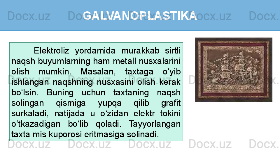 GALVANOPLASTIKA
        Elektroliz  yordamida  murakkab  sirtli 
naqsh buyumlarning ham metall nusxalarini 
olish  mumkin.  Masalan,  taxtaga  o‘yib 
ishlangan  naqshning  nusxasini  olish  kerak 
bo‘lsin.  Buning  uchun  taxtaning  naqsh 
solingan  qismiga  yupqa  qilib  grafit 
surkaladi,  natijada  u  o‘zidan  elektr  tokini 
o‘tkazadigan  bo‘lib  qoladi.  Tayyorlangan 
taxta mis kuporosi eritmasiga solinadi.  