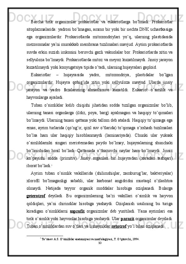 Barcha   tirik   organizmlar   prokariotlar   va   eukariotlarga   bo’linadi.   Prokariotlar
sitoplazmalarida: yadrosi bo’lmagan, ammo bir yoki bir nechta DNK uchastkasiga
ega   organizmlardir.   Prokariotlarda   mitoxondriylari   yo’q,   ularning   plastidasida
mezosomalar ya’ni murakkab membrana tuzilmalari mavjud. Ayrim prokariotlarda
suvda erkin suzish imkonini beruvchi gazli vakuolalar bor. Prokariotlarda xitin va
sellyuloza bo’lmaydi. Prokariotlarda mitoz va meyoz kuzatilmaydi. Jinsiy jarayon
kuzatilmaydi yoki konyugatsiya tipida o’tadi, ularning hujayralari gaploid. 
Eukariotlar   –   hujayrasida   yadro,   mitoxondriya,   plastidalar   bo’lgan
organizmlardir.   Hujayra   qobig’ida   xitin   yoki   sellyuloza   mavjud.   Ularda   jinsiy
jarayon   va   yadro   fazalarining   almashinuvi   kuzatildi.   Eukariot   o’simlik   va
hayvonlarga ajraladi. 
Tuban   o’simliklar   kelib   chiqishi   jihatidan   sodda   tuzilgan   organizmlar   bo’lib,
ularning   tanasi   organlarga   (ildiz,   poya,   barg)   ajralmagan   va   haqiqiy   to’qimalari
bo’lmaydi. Ularning tanasi qattana yoki tallom deb ataladi. Haqiqiy to’qimaga ega
emas, ayrim turlarida (qo’ng’ir, qizil suv o’tlarida) to’qimaga o’xshash tuzilmalari
bo’lsa   ham   ular   haqiqiy   hisoblanmaydi   (laminariyada).   Chunki   ular   yuksak
o’simliklarniki   singari   meristemadan   paydo   bo’lmay,   hujayralarning   shunchaki
bo’linishidan   hosil   bo’ladi.   Qattanada   o’tkazuvchi   naylar   ham   bo’lmaydi.   Jinsiz
ko’payishi   sodda   (primitiv).   Jinsiy   organlari   bir   hujayradan   (xaradan   tashqari)
iborat bo’ladi. 3
Ayrim   tuban   o’simlik   vakillarida   (shilimshiqlar,   zamburug’lar,   bakteriyalar)
xlorofil   bo’lmaganligi   sababli,   ular   karbonat   angidridni   mustaqil   o’zlashtira
olmaydi.   Natijada   tayyor   organik   moddalar   hisobiga   oziqlanadi.   Bularga
geterotrof   deyiladi.   Bu   organizmlarning   ba’zi   vakillari   o’simlik   va   hayvon
qoldiqlari,   ya’ni   chirindilar   hisobiga   yashaydi.   Oziqlanish   usulining   bu   turiga
kiradigan   o’simliklarni   saprofit   organizmlar   deb   yuritiladi.   Yana   ayrimlari   esa
tirik o’simlik yoki hayvonlar hisobiga yashaydi. Ular  parazit  organizmlar deyiladi.
Tuban o’simliklardan suv o’tlari va lishayniklar  avtotrof  yo’l bilan oziqlanadi.
3
  To’xtaev A.S. O’simliklar anatomiyasi va morfologiyasi, T. O’qituvchi, 1994.
10 