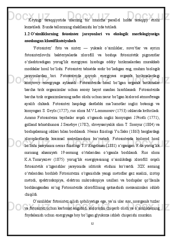 Keyingi   taraqqiyotida   ularning   bir   muncha   parallel   holda   taraqqiy   etishi
kuzatiladi. Bunda tallomning shakllanishi ko’zda tutiladi. 
1.2  O’simliklarning   fotosintez   jarayonlari   va   ekologik   morfologiyasiga
asoslangan klassifikatsiyalash
‘Fotosintez’   foto   va   sintez   —   yuksak   o simliklar,   suvo tlar   va   ayrimʻ ʻ
fotosintezlovchi   bakteriyalarda   xlorofill   va   boshqa   fotosintetik   pigmentlar
o zlashtiradigan   yorug lik   energiyasi   hisobiga   oddiy   birikmalardan   murakkab	
ʻ ʻ
moddalar hosil bo lishi. Fotosintez tabiatda sodir bo ladigan eng, muhim biologik	
ʻ ʻ
jarayonlardan   biri.   Fotosintezda   quyosh   energiyasi   organik   birikmalardagi
kimyoviy   energiyaga   aylanadi.   Fotosintezda   hosil   bo lgan   organik   birikmalar	
ʻ
barcha   tirik   organizmlar   uchun   asosiy   hayot   manbai   hisoblanadi.   Fotosintezda
barcha tirik organizmlarning nafas olishi uchun zarur bo lgan kislorod atmosferaga
ʻ
ajralib   chikadi.   Fotosintez   haqidagi   dastlabki   ma lumotlar   ingliz   botanigi   va	
ʼ
kimyogari S. Geyls (1727), rus olimi M.V.Lomonosov (1753) ishlarida keltiriladi.
Ammo   Fotosintezni   tajribalar   orqali   o rganish   ingliz   kimyogari   J.Pristli   (1771),	
ʻ
golland tabiatshunosi J.Senebye (1782), shveysariyalik olim T. Sossyur (1804) va
boshqalarning ishlari bilan boshlandi. Nemis fiziologi Yu.Saks (1863) barglardagi
xloroplastlarda   kraxmal   sintezlanishini   ko rsatadi.   Fotosintezda   kislorod   hosil	
ʻ
bo lishi jarayonini nemis fiziologi T.V.Engelman (1881) o rgangan. F.da yorug lik	
ʻ ʻ ʻ
nurining   ahamiyati   19-asrning   o rtalaridan   o rganila   boshlandi.   Rus   olimi	
ʻ ʻ
K.A.Timiryazev   (1875)   yorug lik   energiyasining   o simlikdagi   xlorofill   orqali	
ʻ ʻ
fotosintetik   o zgarishlar   jarayonida   ishtirok   etishini   ko rsatdi.   XIX   asrning	
ʻ ʻ
o rtalaridan   boshlab   Fotosintezni   o rganishda   yangi   metodlar   gaz   analizi,   izotop	
ʻ ʻ
metodi,   spektroskopiya,   elektron   mikroskopiya   usullari   va   boshqalar   qo llanila	
ʻ
boshlangandan   so ng   Fotosintezda   xlorofillning   qatnashish   mexanizmlari   ishlab	
ʻ
chiqildi.
O’simliklar fotosintez qilish qobiliyatiga ega, ya’ni ular suv, noorganik tuzlar
va fotosintez uchun karbonat angidrid, kislorodni chiqarib olish va o’simliklarning
foydalanish uchun energiyaga boy bo’lgan glyukoza ishlab chiqarishi mumkin.
12 