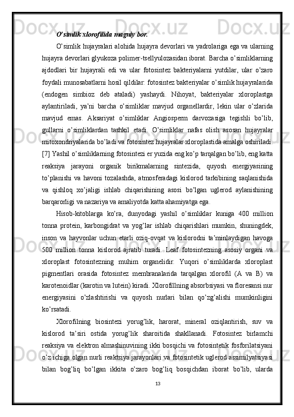 O’simlik xlorofilida magniy bor.
O’simlik hujayralari alohida hujayra devorlari va yadrolariga ega va ularning
hujayra devorlari glyukoza polimer-tsellyulozasidan iborat. Barcha o’simliklarning
ajdodlari   bir   hujayrali   edi   va   ular   fotosintez   bakteriyalarni   yutdilar,   ular   o’zaro
foydali munosabatlarni hosil qildilar: fotosintez bakteriyalar o’simlik hujayralarida
(endogen   simbioz   deb   ataladi)   yashaydi.   Nihoyat,   bakteriyalar   xloroplastga
aylantiriladi,   ya’ni   barcha   o’simliklar   mavjud   organellardir,   lekin   ular   o’zlarida
mavjud   emas.   Aksariyat   o’simliklar   Angiosperm   darvozasiga   tegishli   bo’lib,
gullarni   o’simliklardan   tashkil   etadi.   O’simliklar   nafas   olish   asosan   hujayralar
mitoxondriyalarida bo’ladi va fotosintez hujayralar xloroplastida amalga oshiriladi.
[7] Yashil o’simliklarning fotosintezi er yuzida eng ko’p tarqalgan bo’lib, eng katta
reaksiya   jarayoni   organik   birikmalarning   sintezida,   quyosh   energiyasining
to’planishi   va   havoni   tozalashda,   atmosferadagi   kislorod   tarkibining   saqlanishida
va   qishloq   xo’jaligi   ishlab   chiqarishining   asosi   bo’lgan   uglerod   aylanishining
barqarorligi va nazariya va amaliyotda katta ahamiyatga ega.
Hisob-kitoblarga   ko’ra,   dunyodagi   yashil   o’simliklar   kuniga   400   million
tonna   protein,   karbongidrat   va   yog’lar   ishlab   chiqarishlari   mumkin,   shuningdek,
inson   va   hayvonlar   uchun   etarli   oziq-ovqat   va   kislorodni   ta’minlaydigan   havoga
500   million   tonna   kislorod   ajratib   turadi.   Leaf   fotosintezning   asosiy   organi   va
xloroplast   fotosintezning   muhim   organelidir.   Yuqori   o’simliklarda   xloroplast
pigmentlari   orasida   fotosintez   membranalarida   tarqalgan   xlorofil   (A   va   B)   va
karotenoidlar (karotin va lutein) kiradi. Xlorofillning absorbsiyasi va floresansi nur
energiyasini   o’zlashtirishi   va   quyosh   nurlari   bilan   qo’zg’alishi   mumkinligini
ko’rsatadi.
Xlorofilning   biosintezi   yorug’lik,   harorat,   mineral   oziqlantirish,   suv   va
kislorod   ta’siri   ostida   yorug’lik   sharoitida   shakllanadi.   Fotosintez   birlamchi
reaksiya va elektron almashinuvining ikki bosqichi  va fotosintetik fosforilatsiyani
o’z ichiga olgan nurli reaktsiya jarayonlari va fotosintetik uglerod assimilyatsiyasi
bilan   bog’liq   bo’lgan   ikkita   o’zaro   bog’liq   bosqichdan   iborat   bo’lib,   ularda
13 