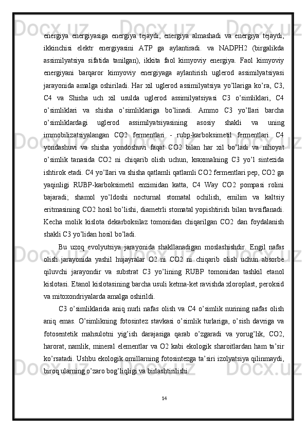 energiya   energiyasiga   energiya   tejaydi,   energiya   almashadi   va   energiya   tejaydi,
ikkinchisi   elektr   energiyasini   ATP   ga   aylantiradi.   va   NADPH2   (birgalikda
assimilyatsiya   sifatida   tanilgan),   ikkita   faol   kimyoviy   energiya.   Faol   kimyoviy
energiyani   barqaror   kimyoviy   energiyaga   aylantirish   uglerod   assimilyatsiyasi
jarayonida   amalga   oshiriladi.   Har   xil   uglerod   assimilyatsiya   yo’llariga   ko’ra,   C3,
C4   va   Shisha   uch   xil   usulda   uglerod   assimilyatsiyasi   C3   o’simliklari,   C4
o’simliklari   va   shisha   o’simliklariga   bo’linadi.   Ammo   C3   yo’llari   barcha
o’simliklardagi   uglerod   assimilyatsiyasining   asosiy   shakli   va   uning
immobilizatsiyalangan   CO2   fermentlari   -   rubp-karboksimetil   fermentlari.   C4
yondashuvi   va   shisha   yondoshuvi   faqat   CO2   bilan   har   xil   bo’ladi   va   nihoyat
o’simlik   tanasida   CO2   ni   chiqarib   olish   uchun,   kraxmalning   C3   yo’l   sintezida
ishtirok etadi. C4 yo’llari va shisha qatlamli qatlamli CO2 fermentlari pep, CO2 ga
yaqinligi   RUBP-karboksimetil   enzimidan   katta,   C4   Way   CO2   pompasi   rolini
bajaradi;   shamol   yo’ldoshi   nocturnal   stomatal   ochilish,   emilim   va   kaltsiy
eritmasining CO2 hosil bo’lishi, diametrli stomatal yopishtirish bilan tavsiflanadi.
Kecha   molik   kislota   dekarboksilaz   tomonidan   chiqarilgan   CO2   dan   foydalanish
shakli C3 yo’lidan hosil bo’ladi.
Bu   uzoq   evolyutsiya   jarayonida   shakllanadigan   moslashishdir.   Engil   nafas
olish   jarayonida   yashil   hujayralar   O2   ni   CO2   ni   chiqarib   olish   uchun   absorbe
qiluvchi   jarayondir   va   substrat   C3   yo’lining   RUBP   tomonidan   tashkil   etanol
kislotasi. Etanol kislotasining barcha usuli ketma-ket ravishda xloroplast, peroksid
va mitoxondriyalarda amalga oshirildi.
C3   o’simliklarida   aniq   nurli   nafas   olish   va   C4   o’simlik   nurining   nafas   olish
aniq   emas.   O’simlikning   fotosintez   stavkasi   o’simlik   turlariga,   o’sish   davriga   va
fotosentetik   mahsulotni   yig’ish   darajasiga   qarab   o’zgaradi   va   yorug’lik,   CO2,
harorat,   namlik,   mineral   elementlar   va   O2   kabi   ekologik   sharoitlardan   ham   ta’sir
ko’rsatadi. Ushbu ekologik omillarning fotosintezga ta’siri izolyatsiya qilinmaydi,
biroq ularning o’zaro bog’liqligi va birlashtirilishi.
14