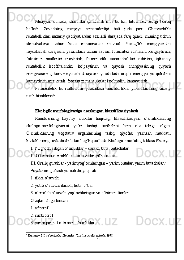 Muayyan   doirada,   sharoitlar   qanchalik   mos   bo’lsa,   fotosintez   tezligi   tezroq
bo’ladi.   Zavodning   energiya   samaradorligi   hali   juda   past.   Chorvachilik
rentabelliklari  nazariy qadriyatlardan sezilarli  darajada farq qiladi, shuning uchun
stimulyatsiya   uchun   katta   imkoniyatlar   mavjud.   Yorug’lik   energiyasidan
foydalanish   darajasini   yaxshilash   uchun   asosan   fotosintez   soatlarini   kengaytirish,
fotosintez   soatlarini   uzaytirish,   fotosentetik   samaradorlikni   oshirish,   iqtisodiy
rentabellik   koeffitsientini   ko’paytirish   va   quyosh   energiyasining   quyosh
energiyasining   konversiyalash   darajasini   yaxshilash   orqali   energiya   yo’qolishini
kamaytirishimiz kerak. fotosintez mahsulotlar iste’molini kamaytirish.
Fotosentetik   ko’rsatkichini   yaxshilash   hosildorlikni   yaxshilashning   asosiy
usuli hisoblanadi.
Ekologik morfologiyasiga asoslangan klassifikatsiyalash
Raunkierning   hayotiy   shakllar   haqidagi   klassifikasiyasi   o’simliklarning
ekologo-morfologiyasini   ya’ni   tashqi   tuzilishini   ham   o’z   ichiga   olgan.
O’simliklarning   vegetativ   organlarining   tashqi   qiyofasi   yashash   muddati,
kurtaklarning joylashishi bilan bog’liq bo’ladi. Ekologo- morfologik klassifikasiya:
I. YOg’ochlashgan o’simliklar – daraxt, buta, butachalar.
II. O’tsimon o’simliklar - ko’p va bir yillik o’tlar.
III. Oraliq guruhlar - yarimyog’ochlashgan – yarim butalar, yarim butachalar. 4
Poyalarning o’sish yo’nalishiga qarab:
1. tikka o’suvchi
2. yotib o’suvchi daraxt, buta, o’tlar
3. o’rmalab o’suvchi yog’ochlashgan va o’tsimon lianlar.
Oziqlanishiga binoan:
1. aftotrof
2. simbiotrof
3. yarim parazit o’tsimon o’simliklar
4
  Kursanov L.I. va boshqalar. Botanika. T., o’rta va oliy maktab, 1978
15 