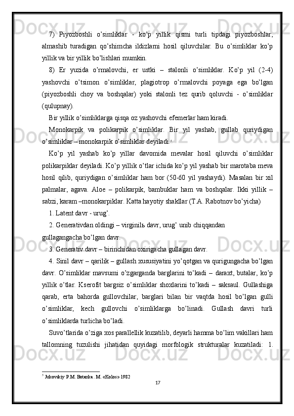 7)   Piyozboshli   o’simliklar   -   ko’p   yillik   qismi   turli   tipdagi   piyozboshlar,
almashib   turadigan   qo’shimcha   ildizlarni   hosil   qiluvchilar.   Bu   o’simliklar   ko’p
yillik va bir yillik bo’lishlari mumkin.
8)   Er   yuzida   o’rmalovchi,   er   ustki   –   stalonli   o’simliklar.   Ko’p   yil   (2-4)
yashovchi   o’tsimon   o’simliklar,   plagiotrop   o’rmalovchi   poyaga   ega   bo’lgan
(piyozboshli   choy   va   boshqalar)   yoki   stalonli   tez   qurib   qoluvchi   -   o’simliklar
(qulupnay).
Bir yillik o’simliklarga qisqa oz yashovchi efemerlar ham kiradi.
Monokarpik   va   polikarpik   o’simliklar.   Bir   yil   yashab,   gullab   quriydigan
o’simliklar – monokarpik o’simliklar deyiladi. 5
Ko’p   yil   yashab   ko’p   yillar   davomida   mevalar   hosil   qiluvchi   o’simliklar
polikarpiklar deyiladi. Ko’p yillik o’tlar ichida ko’p yil yashab bir marotaba meva
hosil   qilib,   quriydigan   o’simliklar   ham   bor   (50-60   yil   yashaydi).   Masalan   bir   xil
palmalar,   agava.   Aloe   –   polikarpik,   bambuklar   ham   va   boshqalar.   Ikki   yillik   –
sabzi, karam –monokarpiklar. Katta hayotiy shakllar (T.A. Rabotnov bo’yicha)
1. Latent davr - urug’.
2. Generativdan oldingi – virginilь davr, urug’ unib chiqqandan
gullagangacha bo’lgan davr. 
3. Generativ davr – birinchidan oxirigacha gullagan davr. 
4. Sinil davr – qarilik – gullash xususiyatini yo’qotgan va qurigungacha bo’lgan
davr.   O’simliklar   mavsumi   o’zgarganda   barglarini   to’kadi   –   daraxt,   butalar,   ko’p
yillik   o’tlar.   Kserofit   bargsiz   o’simliklar   shoxlarini   to’kadi   –   saksaul.   Gullashiga
qarab,   erta   bahorda   gullovchilar,   barglari   bilan   bir   vaqtda   hosil   bo’lgan   gulli
o’simliklar,   kech   gullovchi   o’simliklarga   bo’linadi.   Gullash   davri   turli
o’simliklarda turlicha bo’ladi.
Suvo’tlarida o’ziga xos parallellik kuzatilib, deyarli hamma bo’lim vakillari ham
tallomning   tuzulishi   jihatidan   quyidagi   morfologik   strukturalar   kuzatiladi:   1.
5
  Jukovskiy P.M. Botanka. M. «Kolos» 1982
17 