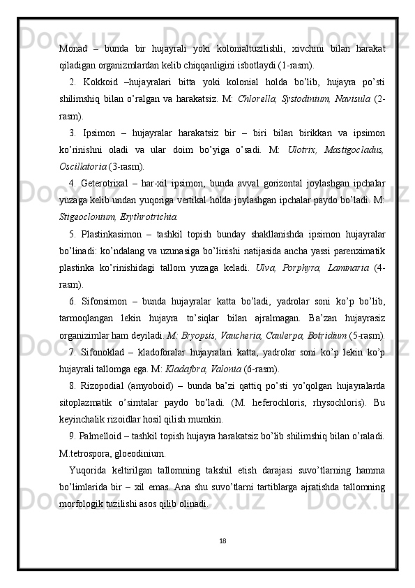 Monad   –   bunda   bir   hujayrali   yoki   kolonialtuzilishli,   xivchini   bilan   harakat
qiladigan organizmlardan kelib chiqqanligini isbotlaydi (1-rasm). 
2.   Kokkoid   –hujayralari   bitta   yoki   kolonial   holda   bo’lib,   hujayra   po’sti
shilimshiq   bilan   o’ralgan   va   harakatsiz.   M:   Chlorella,   Systodinium,   Navisula   (2-
rasm).
3.   Ipsimon   –   hujayralar   harakatsiz   bir   –   biri   bilan   birikkan   va   ipsimon
ko’rinishni   oladi   va   ular   doim   bo’yiga   o’sadi.   M:   Ulotrix,   Mastigocladus,
Oscillatoria  (3-rasm). 
4.   Geterotrixal   –   har-xil   ipsimon,   bunda   avval   gorizontal   joylashgan   ipchalar
yuzaga kelib undan yuqoriga vertikal holda joylashgan ipchalar paydo bo’ladi. M:
Stigeoclonium, Erythrotrichia. 
5.   Plastinkasimon   –   tashkil   topish   bunday   shakllanishda   ipsimon   hujayralar
bo’linadi:  ko’ndalang va uzunasiga  bo’linishi  natijasida  ancha yassi  parenximatik
plastinka   ko’rinishidagi   tallom   yuzaga   keladi.   Ulva,   Porphyra,   Laminaria   (4-
rasm). 
6.   Sifonsimon   –   bunda   hujayralar   katta   bo’ladi,   yadrolar   soni   ko’p   bo’lib,
tarmoqlangan   lekin   hujayra   to’siqlar   bilan   ajralmagan.   Ba’zan   hujayrasiz
organizimlar ham deyiladi.  M: Bryopsis, Vaucheria, Caulerpa, Botridium  (5-rasm).
7.   Sifonoklad   –   kladoforalar   hujayralari   katta,   yadrolar   soni   ko’p   lekin   ko’p
hujayrali tallomga ega. M:  Kladafora, Valonia  (6-rasm).
8.   Rizopodial   (amyoboid)   –   bunda   ba’zi   qattiq   po’sti   yo’qolgan   hujayralarda
sitoplazmatik   o’simtalar   paydo   bo’ladi.   (M.   heferochloris,   rhysochloris).   Bu
keyinchalik rizoidlar hosil qilish mumkin. 
9. Palmelloid – tashkil topish hujayra harakatsiz bo’lib shilimshiq bilan o’raladi.
M.tetrospora, gloeodinium. 
Yuqorida   keltirilgan   tallomning   takshil   etish   darajasi   suvo’tlarning   hamma
bo’limlarida   bir   –   xil   emas.   Ana   shu   suvo’tlarni   tartiblarga   ajratishda   tallomning
morfologik tuzilishi asos qilib olinadi. 
18 