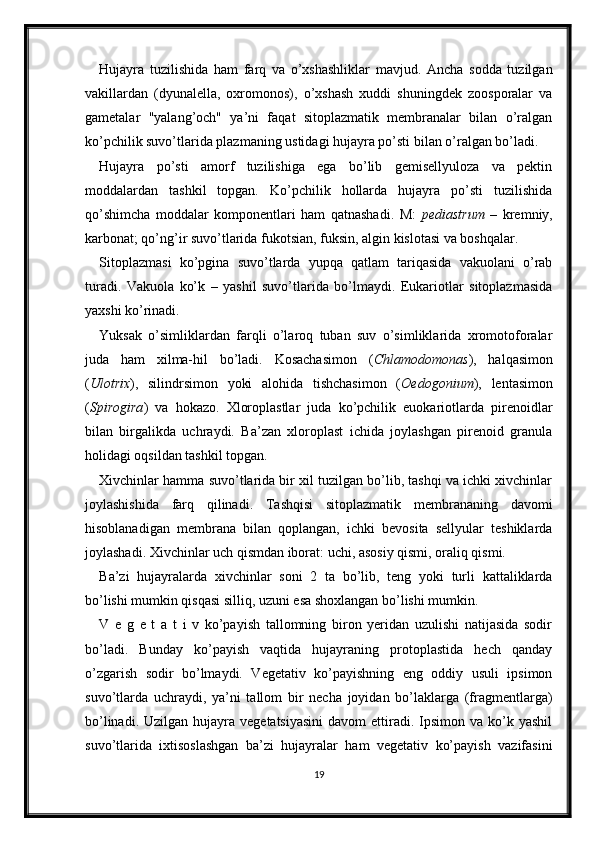 Hujayra   tuzilishida   ham   farq   va   o’xshashliklar   mavjud.   Ancha   sodda   tuzilgan
vakillardan   (dyunalella,   oxromonos),   o’xshash   xuddi   shuningdek   zoosporalar   va
gametalar   "yalang’och"   ya’ni   faqat   sitoplazmatik   membranalar   bilan   o’ralgan
ko’pchilik suvo’tlarida plazmaning ustidagi hujayra po’sti bilan o’ralgan bo’ladi. 
Hujayra   po’sti   amorf   tuzilishiga   ega   bo’lib   gemisellyuloza   va   pektin
moddalardan   tashkil   topgan.   Ko’pchilik   hollarda   hujayra   po’sti   tuzilishida
qo’shimcha   moddalar   komponentlari   ham   qatnashadi.   M:   pediastrum   –   kremniy,
karbonat; qo’ng’ir suvo’tlarida fukotsian, fuksin, algin kislotasi va boshqalar. 
Sitoplazmasi   ko’pgina   suvo’tlarda   yupqa   qatlam   tariqasida   vakuolani   o’rab
turadi.   Vakuola   ko’k   –   yashil   suvo’tlarida   bo’lmaydi.   Eukariotlar   sitoplazmasida
yaxshi ko’rinadi. 
Yuksak   o’simliklardan   farqli   o’laroq   tuban   suv   o’simliklarida   xromotoforalar
juda   ham   xilma-hil   bo’ladi.   Kosachasimon   ( Chlamodomonas ),   halqasimon
( Ulotrix ),   silindrsimon   yoki   alohida   tishchasimon   ( Oedogonium ),   lentasimon
( Spirogira )   va   hokazo.   Xloroplastlar   juda   ko’pchilik   euokariotlarda   pirenoidlar
bilan   birgalikda   uchraydi.   Ba’zan   xloroplast   ichida   joylashgan   pirenoid   granula
holidagi oqsildan tashkil topgan. 
Xivchinlar hamma suvo’tlarida bir xil tuzilgan bo’lib, tashqi va ichki xivchinlar
joylashishida   farq   qilinadi.   Tashqisi   sitoplazmatik   membrananing   davomi
hisoblanadigan   membrana   bilan   qoplangan,   ichki   bevosita   sellyular   teshiklarda
joylashadi. Xivchinlar uch qismdan iborat: uchi, asosiy qismi, oraliq qismi. 
Ba’zi   hujayralarda   xivchinlar   soni   2   ta   bo’lib,   teng   yoki   turli   kattaliklarda
bo’lishi mumkin qisqasi silliq, uzuni esa shoxlangan bo’lishi mumkin.
V   e   g   e   t   a   t   i   v   ko’payish   tallomning   biron   yeridan   uzulishi   natijasida   sodir
bo’ladi.   Bunday   ko’payish   vaqtida   hujayraning   protoplastida   hech   qanday
o’zgarish   sodir   bo’lmaydi.   Vegetativ   ko’payishning   eng   oddiy   usuli   ipsimon
suvo’tlarda   uchraydi,   ya’ni   tallom   bir   necha   joyidan   bo’laklarga   (fragmentlarga)
bo’linadi.  Uzilgan  hujayra  vegetatsiyasini   davom  ettiradi. Ipsimon  va ko’k yashil
suvo’tlarida   ixtisoslashgan   ba’zi   hujayralar   ham   vegetativ   ko’payish   vazifasini
19 