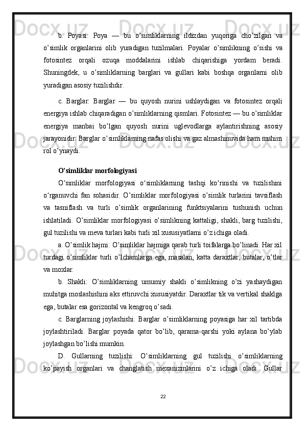 b .   Poyasi :   Poya   —   bu   o ’ simliklarning   ildizdan   yuqoriga   cho ’ zilgan   va
o ’ simlik   organlarini   olib   yuradigan   tuzilmalari .   Poyalar   o ’ simlikning   o ’ sishi   va
fotosintez   orqali   ozuqa   moddalarini   ishlab   chiqarishiga   yordam   beradi .
Shuningdek ,   u   o ’ simliklarning   barglari   va   gullari   kabi   boshqa   organlarni   olib
yuradigan   asosiy   tuzilishdir .
c .   Barglar :   Barglar   —   bu   quyosh   nurini   ushlaydigan   va   fotosintez   orqali
energiya   ishlab   chiqaradigan   o ’ simliklarning   qismlari .  Fotosintez  —  bu   o ’ simliklar
energiya   manbai   bo ’ lgan   quyosh   nurini   uglevodlarga   aylantirishning   asosiy
jarayonidir .  Barglar o’simliklarning nafas olishi va gaz almashinuvida ham muhim
rol o’ynaydi.
O’simliklar morfologiyasi
O simliklar   morfologiyasi   o simliklarning   tashqi   ko rinishi   va   tuzilishiniʻ ʻ ʻ
o rganuvchi   fan   sohasidir.   O’simliklar   morfologiyasi   o’simlik   turlarini   tavsiflash	
ʻ
va   tasniflash   va   turli   o’simlik   organlarining   funktsiyalarini   tushunish   uchun
ishlatiladi.  O’simliklar   morfologiyasi   o’simlikning  kattaligi, shakli,  barg tuzilishi,
gul tuzilishi va meva turlari kabi turli xil xususiyatlarni o’z ichiga oladi.
a. O’simlik hajmi: O’simliklar hajmiga qarab turli toifalarga bo’linadi. Har xil
turdagi  o’simliklar  turli  o’lchamlarga ega, masalan,  katta daraxtlar, butalar, o’tlar
va moxlar.
b.   Shakli:   O’simliklarning   umumiy   shakli   o’simlikning   o’zi   yashaydigan
muhitga moslashishini aks ettiruvchi xususiyatdir. Daraxtlar tik va vertikal shaklga
ega, butalar esa gorizontal va kengroq o’sadi.
c.   Barglarning   joylashishi:   Barglar   o’simliklarning   poyasiga   har   xil   tartibda
joylashtiriladi.   Barglar   poyada   qator   bo’lib,   qarama-qarshi   yoki   aylana   bo’ylab
joylashgan bo’lishi mumkin.
D.   Gullarning   tuzilishi:   O’simliklarning   gul   tuzilishi   o’simliklarning
ko’payish   organlari   va   changlatish   mexanizmlarini   o’z   ichiga   oladi.   Gullar
22