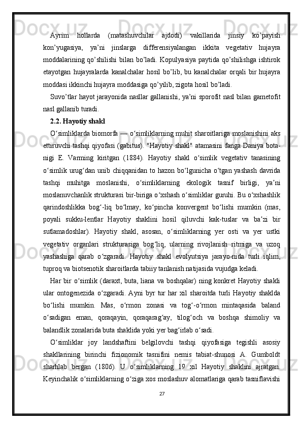 Ayrim   hollarda   (matashuvchilar   ajdodi)   vakillarida   jinsiy   ko’payish
kon’yugasiya,   ya’ni   jinslarga   differensiyalangan   ikkita   vegetativ   hujayra
moddalarining qo’shilishi  bilan bo’ladi. Kopulyasiya paytida qo’shilishga ishtirok
etayotgan   hujayralarda   kanalchalar   hosil   bo’lib,   bu   kanalchalar   orqali   bir   hujayra
moddasi ikkinchi hujayra moddasiga qo’yilib, zigota hosil bo’ladi. 
Suvo’tlar hayot jarayonida nasllar gallanishi, ya’ni sporofit nasl bilan gametofit
nasl gallanib turadi. 
2.2. Hayotiy shakl
O simliklarda biomorfa — o simliklarning muhit sharoitlariga moslanishini aksʻ ʻ
ettiruvchi tashqi  qiyofasi  (gabitus). "Hayotiy shakl" atamasini fanga Daniya bota-
nigi   E.   Varming   kiritgan   (1884).   Hayotiy   shakl   o simlik   vegetativ   tanasining	
ʻ
o simlik  urug dan unib chiqqanidan to hazon bo lgunicha o tgan yashash  davrida	
ʻ ʻ ʻ ʻ
tashqi   muhitga   moslanishi,   o simliklarning   ekologik   tasnif   birligi,   ya ni	
ʻ ʼ
moslanuvchanlik strukturasi bir-biriga o xshash o simliklar guruhi. Bu o xshashlik	
ʻ ʻ ʻ
qarindoshlikka   bog -liq   bo lmay,   ko pincha   konvergent   bo lishi   mumkin   (mas,	
ʻ ʻ ʻ ʻ
poyali   sukku-lentlar   Hayotiy   shaklini   hosil   qiluvchi   kak-tuslar   va   ba zi   bir	
ʼ
sutlamadoshlar).   Hayotiy   shakl,   asosan,   o simliklarning   yer   osti   va   yer   ustki	
ʻ
vegetativ   organlari   strukturasiga   bog liq,   ularning   rivojlanish   ritmiga   va   uzoq	
ʻ
yashashiga   qarab   o zgaradi.   Hayotiy   shakl   evolyutsiya   jarayo-nida   turli   iqlim,	
ʻ
tuproq va biotsenotik sharoitlarda tabiiy tanlanish natijasida vujudga keladi.
Har  bir  o simlik (daraxt, buta, liana  va boshqalar)  ning konkret  Hayotiy shakli	
ʻ
ular   ontogenezida   o zgaradi.   Ayni   byr   tur   har   xil   sharoitda   turli   Hayotiy   shaklda	
ʻ
bo lishi   mumkin.   Mas,   o rmon   zonasi   va   tog -o rmon   mintaqasida   baland	
ʻ ʻ ʻ ʻ
o sadigan   eman,   qoraqayin,   qoraqarag ay,   tilog och   va   boshqa   shimoliy   va
ʻ ʻ ʻ
balandlik zonalarida buta shaklida yoki yer bag irlab o sadi.	
ʻ ʻ
O simliklar   joy   landshaftini   belgilovchi   tashqi   qiyofasiga   tegishli   asosiy	
ʻ
shakllarining   birinchi   fizionomik   tasnifini   nemis   tabiat-shunosi   A.   Gumboldt
sharhlab   bergan   (1806).   U   o simliklarning   19   xil   Hayotiy   shaklini   ajratgan.	
ʻ
Keyinchalik o simliklarning o ziga xos moslashuv alomatlariga qarab tasniflavishi	
ʻ ʻ
27 