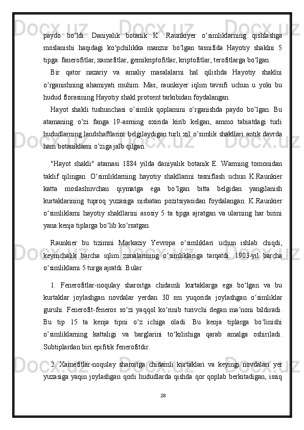 paydo   bo ldi.   Daniyalik   botanik   K.   Raunkiyer   o simliklarning   qishlashgaʻ ʻ
moslanishi   haqidagi   ko pchilikka   manzur   bo lgan   tasnifida   Hayotiy   shaklni   5	
ʻ ʻ
tipga: fanerofitlar, xamefitlar, gemikriptofitlar, kriptofitlar, terofitlarga bo lgan.	
ʻ
Bir   qator   nazariy   va   amaliy   masalalarni   hal   qilishda   Hayotiy   shaklni
o rganishning   ahamiyati   muhim.   Mas,   raunkiyer   iqlim   tavsifi   uchun   u   yoki   bu	
ʻ
hudud florasining Hayotiy shakl protsent tarkibidan foydalangan.
Hayot   shakli   tushunchasi   o’simlik   qoplamini   o’rganishda   paydo   bo’lgan.   Bu
atamaning   o’zi   fanga   19-asrning   oxirida   kirib   kelgan,   ammo   tabiatdagi   turli
hududlarning landshaftlarini belgilaydigan turli xil o’simlik shakllari antik davrda
ham botaniklarni o’ziga jalb qilgan. 
"Hayot   shakli"   atamasi   1884   yilda   daniyalik   botanik   E.   Warming   tomonidan
taklif   qilingan.   O simliklarning   hayotiy   shakllarini   tasniflash   uchun   K.Raunkier	
ʻ
katta   moslashuvchan   qiymatga   ega   bo lgan   bitta   belgidan   yangilanish	
ʻ
kurtaklarining   tuproq   yuzasiga   nisbatan   pozitsiyasidan   foydalangan.   K.Raunkier
o simliklarni   hayotiy   shakllarini   asosiy   5   ta   tipga   ajratgan   va   ularning   har   birini	
ʻ
yana kenja tiplarga bo lib ko rsatgan.	
ʻ ʻ
Raunkier   bu   tizimni   Markaziy   Yevropa   o simliklari   uchun   ishlab   chiqdi,	
ʻ
keyinchalik   barcha   iqlim   zonalarining   o simliklariga   tarqatdi.   1903-yil   barcha	
ʻ
o simliklarni 5 turga ajratdi. Bular: 	
ʻ
1.   Fenerofitlar-noqulay   sharoitga   chidamli   kurtaklarga   ega   bo lgan   va   bu	
ʻ
kurtaklar   joylashgan   novdalar   yerdan   30   sm   yuqorida   joylashgan   o simliklar	
ʻ
guruhi.   Fenerofit-feneros   so zi   yaqqol   ko rinib   turivchi   degan   ma noni   bildiradi.	
ʻ ʻ ʼ
Bu   tip   15   ta   kenja   tipni   o z   ichiga   oladi.   Bu   kenja   tiplarga   bo linishi	
ʻ ʻ
o’simliklarning   kattaligi   va   barglarini   to kilishiga   qarab   amalga   oshiriladi.	
ʻ
Subtiplardan biri epifitik fenerofitdir. 
2.   Xamefitlar-noqulay   sharoitga   chidamli   kurtaklari   va   keyingi   novdalari   yer
yuzasiga   yaqin  joylashgan  qorli   hududlarda  qishda  qor   qoplab  berkitadigan,  issiq
28