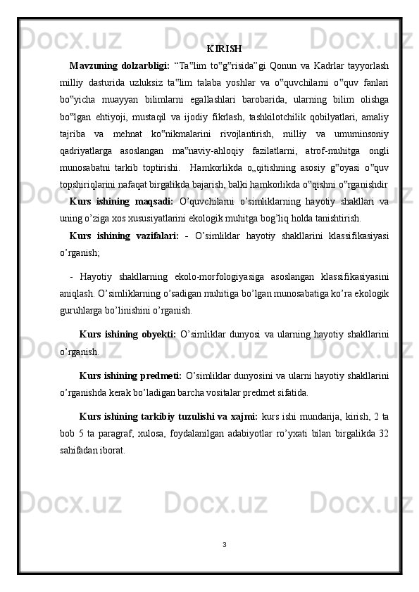 KIRISH
Mavzuning   dolzarbligi:   “Ta lim   to g risida”gi   Qonun   va   Kadrlar   tayyorlash‟ ‟ ‟
milliy   dasturida   uzluksiz   ta lim   talaba   yoshlar   va   o quvchilarni   o quv   fanlari	
‟ ‟ ‟
bo yicha   muayyan   bilimlarni   egallashlari   barobarida,   ularning   bilim   olishga	
‟
bo lgan   ehtiyoji,   mustaqil   va   ijodiy   fikrlash,   tashkilotchilik   qobilyatlari,   amaliy
‟
tajriba   va   mehnat   ko nikmalarini   rivojlantirish,   milliy   va   umuminsoniy	
‟
qadriyatlarga   asoslangan   ma naviy-ahloqiy   fazilatlarni,   atrof-muhitga   ongli	
‟
munosabatni   tarkib   toptirishi.     Hamkorlikda   o„qitishning   asosiy   g oyasi   o quv	
‟ ‟
topshiriqlarini nafaqat birgalikda bajarish, balki hamkorlikda o qishni o rganishdir	
‟ ‟
Kurs   ishining   maqsadi:   O’quvchilarni   o’simliklarning   hayotiy   shakllari   va
uning o’ziga xos xususiyatlarini ekologik muhitga bog’liq holda tanishtirish. 
Kurs   ishining   vazifalari:   -   O’simliklar   hayotiy   shakllarini   klassifikasiyasi
o’rganish;
-   Hayotiy   shakllarning   ekolo-morfologiyasiga   asoslangan   klassifikasiyasini
aniqlash. O’simliklarning o’sadigan muhitiga bo’lgan munosabatiga ko’ra ekologik
guruhlarga bo’linishini o’rganish.
Kurs   ishining   obyekti:   O’simliklar   dunyosi   va   ularning   hayotiy   shakllarini
o’rganish.
Kurs ishining predmeti:   O’simliklar dunyosini va ularni hayotiy shakllarini
o’rganishda kerak bo’ladigan barcha vositalar predmet sifatida.
Kurs ishining tarkibiy tuzulishi va xajmi:   kurs ishi mundarija, kirish, 2 ta
bob   5   ta   paragraf,   xulosa,   foydalanilgan   adabiyotlar   ro’yxati   bilan   birgalikda   32
sahifadan iborat. 
3 