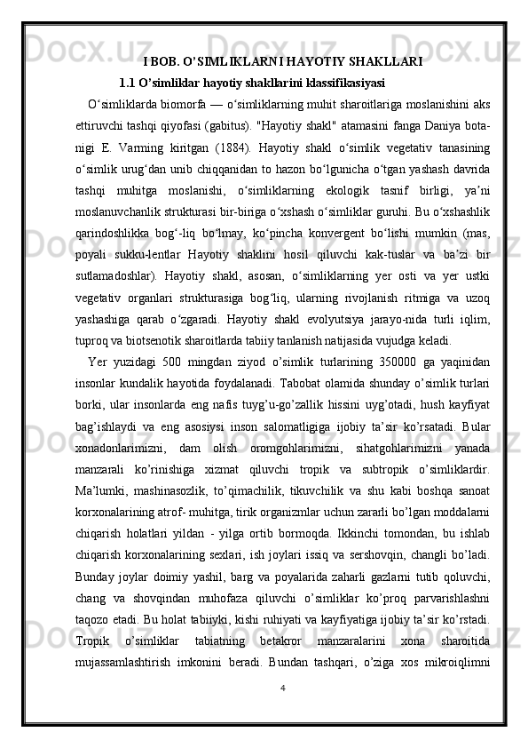 I BOB. O’SIMLIKLARNI HAYOTIY SHAKLLARI
1.1  O’simliklar hayotiy shakllarini klassifikasiyasi
O simliklarda biomorfa — o simliklarning muhit sharoitlariga moslanishini aksʻ ʻ
ettiruvchi tashqi  qiyofasi  (gabitus). "Hayotiy shakl" atamasini fanga Daniya bota-
nigi   E.   Varming   kiritgan   (1884).   Hayotiy   shakl   o simlik   vegetativ   tanasining	
ʻ
o simlik  urug dan unib chiqqanidan to hazon bo lgunicha o tgan yashash  davrida	
ʻ ʻ ʻ ʻ
tashqi   muhitga   moslanishi,   o simliklarning   ekologik   tasnif   birligi,   ya ni	
ʻ ʼ
moslanuvchanlik strukturasi bir-biriga o xshash o simliklar guruhi. Bu o xshashlik	
ʻ ʻ ʻ
qarindoshlikka   bog -liq   bo lmay,   ko pincha   konvergent   bo lishi   mumkin   (mas,	
ʻ ʻ ʻ ʻ
poyali   sukku-lentlar   Hayotiy   shaklini   hosil   qiluvchi   kak-tuslar   va   ba zi   bir	
ʼ
sutlamadoshlar).   Hayotiy   shakl,   asosan,   o simliklarning   yer   osti   va   yer   ustki	
ʻ
vegetativ   organlari   strukturasiga   bog liq,   ularning   rivojlanish   ritmiga   va   uzoq	
ʻ
yashashiga   qarab   o zgaradi.   Hayotiy   shakl   evolyutsiya   jarayo-nida   turli   iqlim,	
ʻ
tuproq va biotsenotik sharoitlarda tabiiy tanlanish natijasida vujudga keladi.
Yer   yuzidagi   500   mingdan   ziyod   o’simlik   turlarining   350000   ga   yaqinidan
insonlar kundalik hayotida foydalanadi. Tabobat olamida shunday o’simlik turlari
borki,   ular   insonlarda   eng   nafis   tuyg’u-go’zallik   hissini   uyg’otadi,   hush   kayfiyat
bag’ishlaydi   va   eng   asosiysi   inson   salomatligiga   ijobiy   ta’sir   ko’rsatadi.   Bular
xonadonlarimizni,   dam   olish   oromgohlarimizni,   sihatgohlarimizni   yanada
manzarali   ko’rinishiga   xizmat   qiluvchi   tropik   va   subtropik   o’simliklardir.
Ma’lumki,   mashinasozlik,   to’qimachilik,   tikuvchilik   va   shu   kabi   boshqa   sanoat
korxonalarining atrof- muhitga, tirik organizmlar uchun zararli bo’lgan moddalarni
chiqarish   holatlari   yildan   -   yilga   ortib   bormoqda.   Ikkinchi   tomondan,   bu   ishlab
chiqarish   korxonalarining   sexlari,   ish   joylari   issiq   va   sershovqin,   changli   bo’ladi.
Bunday   joylar   doimiy   yashil,   barg   va   poyalarida   zaharli   gazlarni   tutib   qoluvchi,
chang   va   shovqindan   muhofaza   qiluvchi   o’simliklar   ko’proq   parvarishlashni
taqozo etadi. Bu holat tabiiyki, kishi ruhiyati va kayfiyatiga ijobiy ta’sir ko’rstadi.
Tropik   o’simliklar   tabiatning   betakror   manzaralarini   xona   sharoitida
mujassamlashtirish   imkonini   beradi.   Bundan   tashqari,   o’ziga   xos   mikroiqlimni
4 