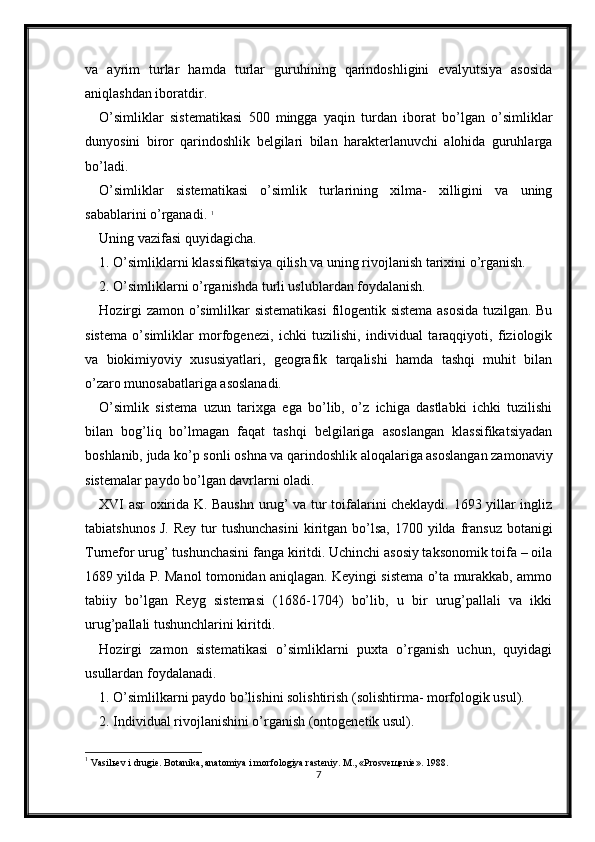 va   ayrim   turlar   hamda   turlar   guruhining   qarindoshligini   evalyutsiya   asosida
aniqlashdan iboratdir. 
O’simliklar   sistematikasi   500   mingga   yaqin   turdan   iborat   bo’lgan   o’simliklar
dunyosini   biror   qarindoshlik   belgilari   bilan   harakterlanuvchi   alohida   guruhlarga
bo’ladi. 
O’simliklar   sistematikasi   o’simlik   turlarining   xilma-   xilligini   va   uning
sabablarini o’rganadi.  1
Uning vazifasi quyidagicha. 
1. O’simliklarni klassifikatsiya qilish va uning rivojlanish tarixini o’rganish. 
2. O’simliklarni o’rganishda turli uslublardan foydalanish. 
Hozirgi zamon o’simlilkar sistematikasi  filogentik sistema asosida tuzilgan. Bu
sistema   o’simliklar   morfogenezi,   ichki   tuzilishi,   individual   taraqqiyoti,   fiziologik
va   biokimiyoviy   xususiyatlari,   geografik   tarqalishi   hamda   tashqi   muhit   bilan
o’zaro munosabatlariga asoslanadi. 
O’simlik   sistema   uzun   tarixga   ega   bo’lib,   o’z   ichiga   dastlabki   ichki   tuzilishi
bilan   bog’liq   bo’lmagan   faqat   tashqi   belgilariga   asoslangan   klassifikatsiyadan
boshlanib, juda ko’p sonli oshna va qarindoshlik aloqalariga asoslangan zamonaviy
sistemalar paydo bo’lgan davrlarni oladi. 
XVI asr oxirida K. Baushn urug’ va tur toifalarini cheklaydi. 1693 yillar ingliz
tabiatshunos  J.  Rey  tur  tushunchasini  kiritgan  bo’lsa,  1700 yilda  fransuz  botanigi
Turnefor urug’ tushunchasini fanga kiritdi. Uchinchi asosiy taksonomik toifa – oila
1689 yilda P. Manol tomonidan aniqlagan. Keyingi sistema o’ta murakkab, ammo
tabiiy   bo’lgan   Reyg   sistemasi   (1686-1704)   bo’lib,   u   bir   urug’pallali   va   ikki
urug’pallali tushunchlarini kiritdi. 
Hozirgi   zamon   sistematikasi   o’simliklarni   puxta   o’rganish   uchun,   quyidagi
usullardan foydalanadi. 
1. O’simlilkarni paydo bo’lishini solishtirish (solishtirma- morfologik usul). 
2. Individual rivojlanishini o’rganish (ontogenetik usul). 
1
  Vasilьev i drugie. Botanika, anatomiya i morfologiya rasteniy. M., «Prosveщenie». 1988.
7 