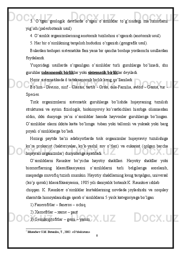 3.   O’tgan   geologik   davrlarda   o’sgan   o’simliklar   to’g’risidagi   ma’lumotlarni
yig’ish (paleobotanik usul) 
4. O’simlik organizmlarining anotomik tuzilishini o’rganish (anotomik usul). 
5. Har bir o’simlikning tarqalish hududini o’rganish (geografik usul). 
Bulardan tashqari sistematika fani yana bir qancha boshqa yordamchi usullardan
foydalandi. 
Yuqoridagi   usullarda   o’rganilgan   o’simliklar   turli   guruhlarga   bo’linadi,   shu
guruhlar  taksanomik birlik lar yoki  sistematik birlik lar deyiladi. 
Hozir sistematikada 6 ta taksanomik birlik keng qo’llaniladi: 
Bo’lim - Divisio, sinf - Classis, tartib - Ordo, oila-Familia, avlod - Genus, tur -
Species. 
Tirik   organizmlarni   sistematik   guruhlarga   bo’lishda   hujayraning   tuzulish
strukturasi   va   ayrim   fiziologik,   biokimyoviy   ko’rsatkichlari   hisobga   olinmasdan
oldin,   ikki   dunyoga   ya’ni   o’simliklar   hamda   hayvonlar   guruhlariga   bo’lingan.
O’simliklar   olami   ikkita   katta  bo’limga:   tuban   yoki   tallomli   va   yuksak   yoki   barg
poyali o’simliklarga bo’ladi.
Hozirgi   paytda   ba’zi   adabiyotlarda   tirik   organizmlar   hujayraviy   tuzulishiga
ko’ra   prokariot   (bakteriyalar,   ko’k-yashil   suv   o’tlari)   va   eukariot   (qolgan   barcha
hujayrali organizmlar) dunyolariga ajratiladi.  2
O’simliklarni   Raunker   bo’yicha   hayotiy   shakllari.   Hayotiy   shakllar   yoki
biomorflarning   klassifikasiyasini   o’simliklarni   turli   belgilariga   asoslanib,
maqsadga muvofiq tuzish mumkin. Hayotiy shakllarning keng tarqalgan, universal
(ko’p qirrali) klassifikasiyasini, 1905 yili daniyalik botanik K. Raunkier ishlab
chiqqan.   K.   Raunkier   o’simliklar   kurtaklarining   novdada   joylashishi   va   noqulay
sharoitda himoyalanishiga qarab o’simliklarni 5 yirik kategoriyaga bo’lgan:
1) Fanerofitlar – faneros – ochiq
2) Xamefitlar – xame – past
3) Gemikriptofitlar – gemi – yarim
2
  Mustafaev S.M. Botanika, T., 2002. «O’zbekiston»
8 