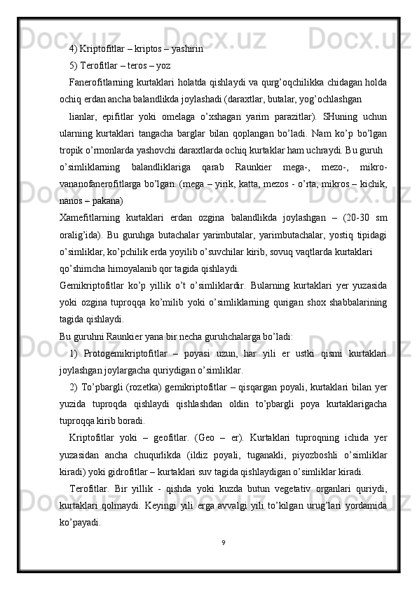 4) Kriptofitlar – kriptos – yashirin
5) Terofitlar – teros – yoz
Fanerofitlarning kurtaklari holatda qishlaydi va qurg’oqchilikka chidagan holda
ochiq erdan ancha balandlikda joylashadi (daraxtlar, butalar, yog’ochlashgan
lianlar,   epifitlar   yoki   omelaga   o’xshagan   yarim   parazitlar).   SHuning   uchun
ularning   kurtaklari   tangacha   barglar   bilan   qoplangan   bo’ladi.   Nam   ko’p   bo’lgan
tropik o’rmonlarda yashovchi daraxtlarda ochiq kurtaklar ham uchraydi. Bu guruh
o’simliklarning   balandliklariga   qarab   Raunkier   mega-,   mezo-,   mikro-
vananofanerofitlarga bo’lgan. (mega – yirik, katta, mezos - o’rta, mikros – kichik,
nanos – pakana)
Xamefitlarning   kurtaklari   erdan   ozgina   balandlikda   joylashgan   –   (20-30   sm
oralig’ida).   Bu   guruhga   butachalar   yarimbutalar,   yarimbutachalar,   yostiq   tipidagi
o’simliklar, ko’pchilik erda yoyilib o’suvchilar kirib, sovuq vaqtlarda kurtaklari
qo’shimcha himoyalanib qor tagida qishlaydi. 
Gemikriptofitlar   ko’p   yillik   o’t   o’simliklardir.   Bularning   kurtaklari   yer   yuzasida
yoki   ozgina   tuproqqa   ko’milib   yoki   o’simliklarning   qurigan   shox   shabbalarining
tagida qishlaydi.
Bu guruhni Raunkier yana bir necha guruhchalarga bo’ladi:
1)   Protogemikriptofitlar   –   poyasi   uzun,   har   yili   er   ustki   qismi   kurtaklari
joylashgan joylargacha quriydigan o’simliklar.
2) To’pbargli (rozetka) gemikriptofitlar – qisqargan poyali, kurtaklari bilan yer
yuzida   tuproqda   qishlaydi   qishlashdan   oldin   to’pbargli   poya   kurtaklarigacha
tuproqqa kirib boradi.
Kriptofitlar   yoki   –   geofitlar.   (Geo   –   er).   Kurtaklari   tuproqning   ichida   yer
yuzasidan   ancha   chuqurlikda   (ildiz   poyali,   tuganakli,   piyozboshli   o’simliklar
kiradi) yoki gidrofitlar – kurtaklari suv tagida qishlaydigan o’simliklar kiradi. 
Terofitlar.   Bir   yillik   -   qishda   yoki   kuzda   butun   vegetativ   organlari   quriydi,
kurtaklari   qolmaydi.   Keyingi   yili   erga   avvalgi   yili   to’kilgan   urug’lari   yordamida
ko’payadi.
9 