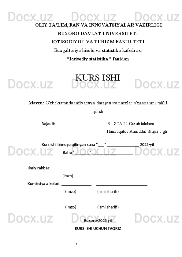 1  OLIY TA’LIM, FAN VA INNOVATSIYALAR VAZIRLIGI
BUXORO DAVLAT UNIVERSITETI
IQTISODIYOT VA TURIZM FAKULTETI
Buxgalteriya hisobi va statistika kafedrasi
“Iqtisodiy statistika ” fanidan
KURS ISHI
Mavzu:   O'zbekistonda inflyatsiya darajasi va narxlar o'zgarishini tahlil
qilish
Bajardi:                                                       3.1.STA.22-Guruh talabasi  
                                           Hamroqulov Amriddin Sanjar o’gli
                                                                           
Kurs ishi himoya qilingan sana “___” _______________ 2025-yil
Baho “_______” ___________________
Ilmiy rahbar:       ________________    _________________________
                                    (imzo)                  
Komissiya a`zolari:  ______________     ________________________
                                       (imzo)                      (ismi sharifi)
                                ______________     ________________________
                                       (imzo)                      (ismi sharifi)
                                                    
Buxoro-2025 yil
KURS ISHI UCHUN TAQRIZ 