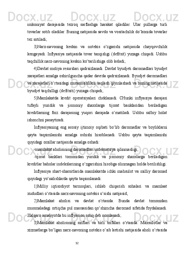 12imkoniyat   darajasida   tezroq   sarflashga   harakat   qiladilar.   Ular   pullarga   turli
tovarlar sotib oladilar. Buning natijasida savdo va vositachilik do‘konida tovarlar
tez sotiladi;
3)Narx-navoning   keskin   va   notekis   o‘zgarishi   natijasida   chayqovchilik
kengayadi. Inflyasiya  natijasida  tovar  tanqisligi  (defitsit)  yuzaga chiqadi. Ushbu
taqchillik narx-navoning keskin ko‘tarilishiga olib keladi;
4)Davlat moliya resurslari qadrsizlanadi. Davlat byudjeti daromadlari byudjet
xarajatlari amalga oshirilguncha qadar davrda qadrsizlanadi. Byudjet daromadlari
va xarajatlari o‘rtasidagi mutanosiblikni saqlash qiyinlashadi va buning natijasida
byudjet taqchilligi (defitsiti) yuzaga chiqadi;
5)Mamlakatda   kredit   operatsiyalari   cheklanadi.   CHunki   inflyasiya   darajasi
tufayli   yuridik   va   jismoniy   shaxslarga   tijorat   banklaridan   beriladigan
kreditlarning   foiz   darajasinig   yuqori   darajada   o‘rnatiladi.   Ushbu   salbiy   holat
ishonchni pasaytiradi.
Inflyasiyaning   eng   asosiy   ijtimoiy   oqibati   bo‘lib   daromadlar   va   boyliklarni
qayta   taqsimlanishi   amalga   oshishi   hisoblanadi.   Ushbu   qayta   taqsimlanishi
quyidagi omillar natijasida amalga oshadi:
-mamlakat aholisining daromadlari indeksatsiya qilinmasligi;
-tijorat   banklari   tomonidan   yuridik   va   jismoniy   shaxslarga   beriladigan
kreditlar baholar indekslarining o‘zgarishini hisobga olinmagan holda berilishligi.
Inflyasiya   shart-sharoitlarida   mamlakatda   ichki   mahsulot   va   milliy   daromad
quyidagi yo‘nalishlarda qayta taqsimlanadi:
1)Milliy   iqtisodiyot   tarmoqlari,   ishlab   chiqarish   sohalari   va   mamlaat
xududlari o‘rtasida narx-navoning notekis o‘sishi natijasid;
2)Mamlakat   aholisi   va   davlat   o‘rtasida.   Bunda   davlat   tomonidan
muomaladagi ortiqcha pul massasidan qo‘shimcha daromad sifatida foydalanadi.
Xalqaro amaliyotda bu inflyasion soliq deb nomlanadi;
3)Mamlakat   aholisining   sinflari   va   turli   toifalari   o‘rtasida.   Maxsulotlar   va
xizmatlarga bo‘lgan narx-navoning notekis o‘sib ketishi natijasida aholi o‘rtasida 