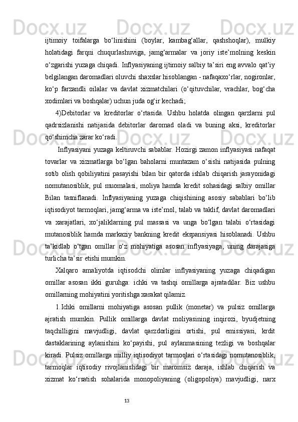 13ijtimoiy   toifalarga   bo‘linishini   (boylar,   kambag‘allar,   qashshoqlar),   mulkiy
holatidagi   farqni   chuqurlashuviga,   jamg‘armalar   va   joriy   iste’molning   keskin
o‘zgarishi yuzaga chiqadi. Inflyasiyaning ijtimoiy salbiy ta’siri eng avvalo qat’iy
belgilangan daromadlari oluvchi shaxslar hisoblangan - nafaqaxo‘rlar, nogironlar,
ko‘p   farzandli   oilalar   va   davlat   xizmatchilari   (o‘qituvchilar,   vrachlar,   bog‘cha
xodimlari va boshqalar) uchun juda og‘ir kechadi;
4)Debitorlar   va   kreditorlar   o‘rtasida.   Ushbu   holatda   olingan   qarzlarni   pul
qadrsizlanishi   natijasida   debitorlar   daromad   oladi   va   buning   aksi,   kreditorlar
qo‘shimcha zarar ko‘radi.
  Inflyasiyani yuzaga keltiruvchi sabablar.   Hozirgi zamon inflyasiyasi nafaqat
tovarlar   va   xizmatlarga   bo‘lgan   baholarni   muntazam   o‘sishi   natijasida   pulning
sotib   olish   qobiliyatini   pasayishi   bilan   bir   qatorda   ishlab   chiqarish   jarayonidagi
nomutanosiblik,   pul   muomalasi,   moliya   hamda   kredit   sohasidagi   salbiy   omillar
Bilan   tasniflanadi.   Inflyasiyaning   yuzaga   chiqishining   asosiy   sabablari   bo‘lib
iqtisodiyot tarmoqlari, jamg‘arma va iste’mol, talab va taklif, davlat daromadlari
va   xarajatlari,   xo‘jaliklarning   pul   massasi   va   unga   bo‘lgan   talabi   o‘rtasidagi
mutanosiblik   hamda   markaziy   bankning   kredit   ekspansiyasi   hisoblanadi.   Ushbu
ta’kidlab   o‘tgan   omillar   o‘z   mohiyatiga   asosan   inflyasiyaga,   uning   darajasiga
turlicha ta’sir etishi mumkin.
Xalqaro   amaliyotda   iqtisodchi   olimlar   inflyasiyaning   yuzaga   chiqadigan
omillar   asosan   ikki   guruhga:   ichki   va   tashqi   omillarga   ajratadilar.   Biz   ushbu
omillarning mohiyatini yoritishga xarakat qilamiz.
1.Ichki   omillarni   mohiyatiga   asosan   pullik   (monetar)   va   pulsiz   omillarga
ajratish   mumkin.   Pullik   omillarga   davlat   moliyasining   inqirozi,   byudjetning
taqchilligini   mavjudligi,   davlat   qarzdorligini   ortishi,   pul   emissiyasi,   krdit
dastaklarining   aylanishini   ko‘payishi,   pul   aylanmasining   tezligi   va   boshqalar
kiradi. Pulsiz omillarga milliy iqtisodiyot tarmoqlari  o‘rtasidagi  nomutanosiblik,
tarmoqlar   iqtisodiy   rivojlanishdagi   bir   maromsiz   daraja,   ishlab   chiqarish   va
xizmat   ko‘rsatish   sohalarida   monopoliyaning   (oligopoliya)   mavjudligi,   narx 