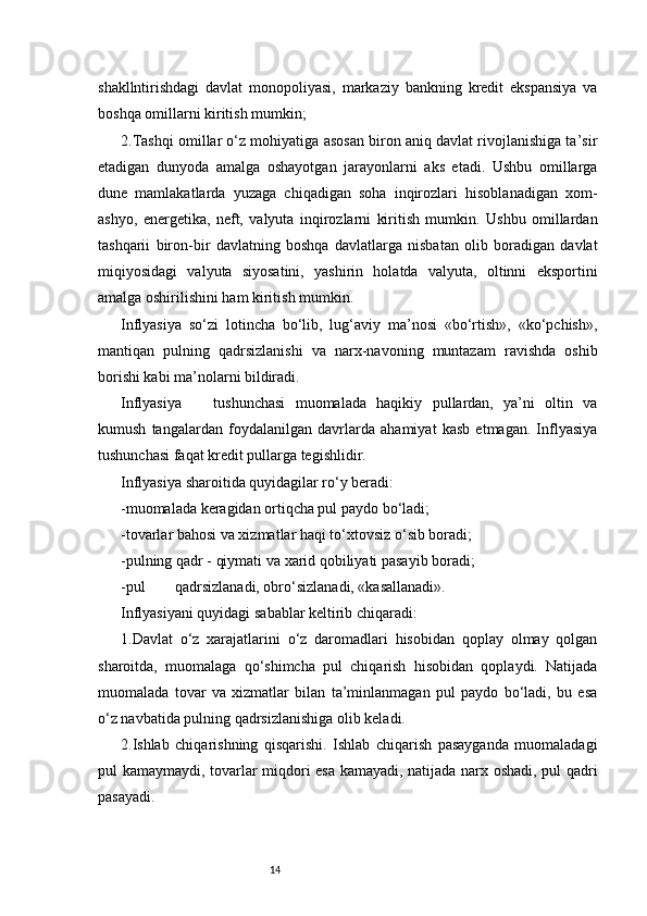14shakllntirishdagi   davlat   monopoliyasi,   markaziy   bankning   kredit   ekspansiya   va
boshqa omillarni kiritish mumkin;
2.Tashqi omillar o‘z mohiyatiga asosan biron aniq davlat rivojlanishiga ta’sir
etadigan   dunyoda   amalga   oshayotgan   jarayonlarni   aks   etadi.   Ushbu   omillarga
dune   mamlakatlarda   yuzaga   chiqadigan   soha   inqirozlari   hisoblanadigan   xom-
ashyo,   energetika,   neft,   valyuta   inqirozlarni   kiritish   mumkin.   Ushbu   omillardan
tashqarii   biron-bir   davlatning   boshqa   davlatlarga   nisbatan   olib   boradigan   davlat
miqiyosidagi   valyuta   siyosatini,   yashirin   holatda   valyuta,   oltinni   eksportini
amalga oshirilishini ham kiritish mumkin.
Inflyasiya   so‘zi   lotincha   bo‘lib,   lug‘aviy   ma’nosi   «bo‘rtish»,   «ko‘pchish»,
mantiqan   pulning   qadrsizlanishi   va   narx-navoning   muntazam   ravishda   oshib
borishi kabi ma’nolarni bildiradi.
Inflyasiya tushunchasi   muomalada   haqikiy   pullardan,   ya’ni   oltin   va
kumush   tangalardan   foydalanilgan   davrlarda   ahamiyat   kasb   etmagan.   Inflyasiya
tushunchasi faqat kredit pullarga tegishlidir.
Inflyasiya sharoitida quyidagilar ro‘y beradi:
-muomalada keragidan ortiqcha pul paydo bo‘ladi;
-tovarlar bahosi va xizmatlar haqi to‘xtovsiz o‘sib boradi;
-pulning qadr - qiymati va xarid qobiliyati pasayib boradi;
-pul qadrsizlanadi, obro‘sizlanadi, «kasallanadi».
Inflyasiyani quyidagi sabablar keltirib chiqaradi:
1.Davlat   o‘z   xarajatlarini   o‘z   daromadlari   hisobidan   qoplay   olmay   qolgan
sharoitda,   muomalaga   qo‘shimcha   pul   chiqarish   hisobidan   qoplaydi.   Natijada
muomalada   tovar   va   xizmatlar   bilan   ta’minlanmagan   pul   paydo   bo‘ladi,   bu   esa
o‘z navbatida pulning qadrsizlanishiga olib keladi.
2.Ishlab   chiqarishning   qisqarishi.   Ishlab   chiqarish   pasayganda   muomaladagi
pul kamaymaydi, tovarlar miqdori esa kamayadi, natijada narx oshadi, pul qadri
pasayadi. 
