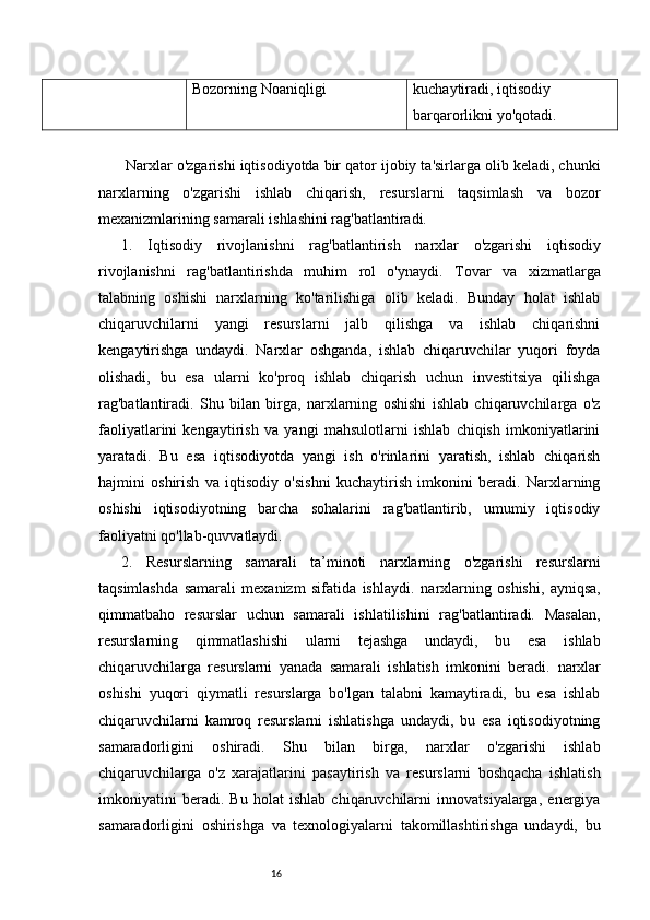 16Bozorning Noaniqligi kuchaytiradi, iqtisodiy 
barqarorlikni yo'qotadi.
  Narxlar o'zgarishi iqtisodiyotda bir qator ijobiy ta'sirlarga olib keladi, chunki
narxlarning   o'zgarishi   ishlab   chiqarish,   resurslarni   taqsimlash   va   bozor
mexanizmlarining samarali ishlashini rag'batlantiradi. 
1.   Iqtisodiy   r ivojlanishni   r ag'batlantirish   n arxlar   o'zgarishi   iqtisodiy
rivojlanishni   rag'batlantirishda   muhim   rol   o'ynaydi.   Tovar   va   xizmatlarga
talabning   oshishi   narxlarning   ko'tarilishiga   olib   keladi.   Bunday   holat   ishlab
chiqaruvchilarni   yangi   resurslarni   jalb   qilishga   va   ishlab   chiqarishni
kengaytirishga   undaydi.   Narxlar   oshganda,   ishlab   chiqaruvchilar   yuqori   foyda
olishadi,   bu   esa   ularni   ko'proq   ishlab   chiqarish   uchun   investitsiya   qilishga
rag'batlantiradi.   Shu   bilan   birga,   narxlarning   oshishi   ishlab   chiqaruvchilarga   o'z
faoliyatlarini   kengaytirish   va   yangi   mahsulotlarni   ishlab   chiqish   imkoniyatlarini
yaratadi.   Bu   esa   iqtisodiyotda   yangi   ish   o'rinlarini   yaratish,   ishlab   chiqarish
hajmini   oshirish   va   iqtisodiy   o'sishni   kuchaytirish   imkonini   beradi.   Narxlarning
oshishi   iqtisodiyotning   barcha   sohalarini   rag'batlantirib,   umumiy   iqtisodiy
faoliyatni qo'llab-quvvatlaydi.
2.   Resurslarning   s amarali   t a’minoti   n arxlarning   o'zgarishi   resurslarni
taqsimlashda   samarali   mexanizm   sifatida   ishlaydi.   na rxlarning   oshishi,   ayniqsa,
qimmatbaho   resurslar   uchun   samarali   ishlatilishini   rag'batlantiradi.   Masalan,
resurslarning   qimmatlashishi   ularni   tejashga   undaydi,   bu   esa   ishlab
chiqaruvchilarga   resurslarni   yanada   samarali   ishlatish   imkonini   beradi.   n arxlar
oshishi   yuqori   qiymatli   resurslarga   bo'lgan   talabni   kamaytiradi,   bu   esa   ishlab
chiqaruvchilarni   kamroq   resurslarni   ishlatishga   undaydi,   bu   esa   iqtisodiyotning
samaradorligini   oshiradi.   Shu   bilan   birga,   narxlar   o'zgarishi   ishlab
chiqaruvchilarga   o'z   xarajatlarini   pasaytirish   va   resurslarni   boshqacha   ishlatish
imkoniyatini   beradi.   Bu   holat   ishlab   chiqaruvchilarni   innovatsiyalarga,   energiya
samaradorligini   oshirishga   va   texnologiyalarni   takomillashtirishga   undaydi,   bu 