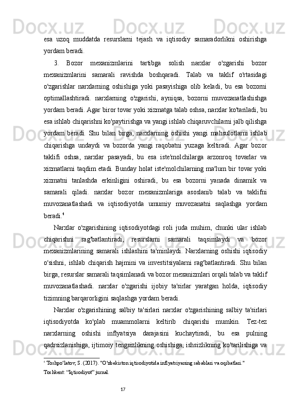 17esa   uzoq   muddatda   resurslarni   tejash   va   iqtisodiy   samaradorlikni   oshirishga
yordam beradi.
3.   Bozor   m exanizmlarini   ta rtibga   s olish   n arxlar   o'zgarishi   bozor
mexanizmlarini   samarali   ravishda   boshqaradi.   Talab   va   taklif   o'rtasidagi
o'zgarishlar   narxlarning   oshishiga   yoki   pasayishiga   olib   keladi,   bu   esa   bozorni
optimallashtiradi.   n arxlarning   o'zgarishi,   ayniqsa,   bozorni   muvozanatlashishga
yordam beradi. Agar biror tovar yoki xizmatga talab oshsa, narxlar ko'tariladi, bu
esa ishlab chiqarishni ko'paytirishga va yangi ishlab chiqaruvchilarni jalb qilishga
yordam   beradi.   Shu   bilan   birga,   narxlarning   oshishi   yangi   mahsulotlarni   ishlab
chiqarishga   undaydi   va   bozorda   yangi   raqobatni   yuzaga   keltiradi.   Agar   bozor
taklifi   oshsa,   narxlar   pasayadi,   bu   esa   iste'molchilarga   arzonroq   tovarlar   va
xizmatlarni  taqdim etadi. Bunday holat  iste'molchilarning ma'lum  bir tovar yoki
xizmatni   tanlashda   erkinligini   oshiradi,   bu   esa   bozorni   yanada   dinamik   va
samarali   qiladi.   n arxlar   bozor   mexanizmlariga   asoslanib   talab   va   taklifni
muvozanatlashadi   va   iqtisodiyotda   umumiy   muvozanatni   saqlashga   yordam
beradi. 4
Narxlar   o'zgarishining   iqtisodiyotdagi   roli   juda   muhim,   chunki   ular   ishlab
chiqarishni   rag'batlantiradi,   resurslarni   samarali   taqsimlaydi   va   bozor
mexanizmlarining   samarali   ishlashini   ta'minlaydi.   Narxlarning   oshishi   iqtisodiy
o'sishni,   ishlab   chiqarish   hajmini   va   investitsiyalarni   rag'batlantiradi.   Shu   bilan
birga, resurslar samarali taqsimlanadi va bozor mexanizmlari orqali talab va taklif
muvozanatlashadi.   n arxlar   o'zgarishi   ijobiy   ta'sirlar   yaratgan   holda,   iqtisodiy
tizimning barqarorligini saqlashga yordam beradi.
Narxlar   o 'zgarishining   s albiy   t a'sirlari   n arxlar   o'zgarishining   salbiy   ta'sirlari
iqtisodiyotda   ko'plab   muammolarni   keltirib   chiqarishi   mumkin.   Tez-tez
narxlarning   oshishi   inflyatsiya   darajasini   kuchaytiradi,   bu   esa   pulning
qadrsizlanishiga, ijtimoiy tengsizlikning oshishiga, ishsizlikning ko'tarilishiga va
4
  Toshpo‘latov, S.  (2017).  "O‘zbekiston iqtisodiyotida inflyatsiyaning sabablari va oqibatlari."  
Toshkent: “Iqtisodiyot” jurnal. 