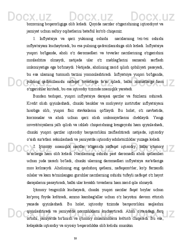 18bozorning beqarorligiga olib keladi. Quyida narxlar o'zgarishining iqtisodiyot va
jamiyat uchun salbiy oqibatlarini batafsil ko'rib chiqamiz.
1.   Inflyatsiya   va   q arz   y ukining   o shishi     n arxlarning   tez-tez   oshishi
inflyatsiyani kuchaytiradi, bu esa pulning qadrsizlanishiga olib keladi. Inflyatsiya
yuqori   bo'lganda,   aholi   o'z   daromadlari   va   tovarlar   narxlarining   o'zgarishini
moslashtira   olmaydi,   natijada   ular   o'z   mablag'larini   samarali   sarflash
imkoniyatiga ega bo'lmaydi. Natijada, aholining xarid qilish qobiliyati pasayadi,
bu   esa   ularning   turmush   tarzini   yomonlashtiradi.   Inflyatsiya   yuqori   bo'lganda,
pulning   qadrsizlanishi   nafaqat   tovarlarga   ta'sir   qiladi,   balki   xizmatlarga   ham
o'zgarishlar kiritadi, bu esa iqtisodiy tizimda noaniqlik yaratadi.
Bundan   tashqari,   yuqori   inflyatsiya   darajasi   qarzlar   va   foizlarni   oshiradi.
Kredit   olish   qiyinlashadi,   chunki   banklar   va   moliyaviy   institutlar   inflyatsiyani
hisobga   olib,   yuqori   foiz   stavkalarini   qo'llaydi.   Bu   holat,   o'z   navbatida,
korxonalar   va   aholi   uchun   qarz   olish   imkoniyatlarini   cheklaydi.   Yangi
investitsiyalarni  jalb qilish va ishlab chiqarishning kengayishi  ham qiyinlashadi,
chunki   yuqori   qarzlar   iqtisodiy   barqarorlikni   zaiflashtiradi   n atijada,   iqtisodiy
o'sish sur'atlari sekinlashadi va jamiyatda iqtisodiy adolatsizliklar yuzaga keladi.
2.   Ijtimoiy   n oaniqlik   n arxlar   o'zgarishi   nafaqat   iqtisodiy,   balki   ijtimoiy
ta'sirlarga   ham   olib   keladi.   Narxlarning   oshishi   past   daromadli   aholi   qatlamlari
uchun   juda   zararli   bo'ladi,   chunki   ularning   daromadlari   inflyatsiya   sur'atlariga
mos   kelmaydi.   Aholining   eng   qashshoq   qatlami,   nafaqaxo'rlar,   ko'p   farzandli
oilalar va kam ta'minlangan guruhlar narxlarning oshishi tufayli nafaqat o'z hayot
darajalarini pasaytiradi, balki ular kerakli tovarlarni ham xarid qila olmaydi.
Ijtimoiy   tengsizlik   kuchayadi,   chunki   yuqori   narxlar   faqat   boylar   uchun
ko'proq   foyda   keltiradi,   ammo   kambag'allar   uchun   o'z   hayotini   davom   ettirish
yanada   qiyinlashadi.   Bu   holat,   iqtisodiy   tizimda   barqarorlikni   saqlashni
qiyinlashtiradi   va   jamiyatda   noroziliklarni   kuchaytiradi.   Aholi   o'rtasidagi   farq
ortishi,   jamiyatda   bo'linish   va   ijtimoiy   muammolarni   keltirib   chiqaradi.   Bu   esa,
kelajakda iqtisodiy va siyosiy beqarorlikka olib kelishi mumkin. 