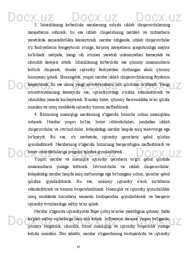 193.   Ishsizlikning   k o'tarilishi   n arxlarning   oshishi   ishlab   chiqaruvchilarning
xarajatlarini   oshiradi,   bu   esa   ishlab   chiqarishning   narxlari   va   xizmatlarni
yaratishda   samaradorlikni   kamaytiradi.   n arxlar   oshganda,   ishlab   chiqaruvchilar
o'z   faoliyatlarini   kengaytirish   o'rniga,   ko'proq   xarajatlarni   qisqartirishga   majbur
bo'lishadi.   n atijada,   yangi   ish   o'rinlari   yaratish   imkoniyatlari   kamayadi   va
ishsizlik   darajasi   ortadi.   Ishsizlikning   ko'tarilishi   esa   ijtimoiy   muammolarni
keltirib   chiqaradi,   chunki   iqtisodiy   faoliyatdan   chetlangan   aholi   ijtimoiy
himoyasiz qoladi.   Shuningdek, yuqori narxlar ishlab chiqaruvchilarning foydasini
kamaytiradi, bu esa ularni yangi investitsiyalarni  jalb qilishdan to'xtatadi. Yangi
investitsiyalarning   kamayishi   esa,   iqtisodiyotdagi   o'sishni   sekinlashtiradi   va
ishsizlikni yanada kuchaytiradi. Bunday holat, ijtimoiy farovonlikka ta'sir qilishi
mumkin va uzoq muddatda iqtisodiy tizimni zaiflashtiradi.
4.   Bozorning   n oaniqligi   n arxlarning   o'zgarishi   bozorlar   uchun   noaniqlikni
oshiradi.   Narxlar   yuqori   bo'lsa,   bozor   ishtirokchilari,   jumladan   ishlab
chiqaruvchilar   va   iste'molchilar,   kelajakdagi   narxlar   haqida   aniq   tasavvurga   ega
bo'lmaydi.   Bu   esa,   o'z   navbatida,   iqtisodiy   qarorlarni   qabul   qilishni
qiyinlashtiradi.   Narxlarning   o'zgarishi   bozorning   barqarorligini   zaiflashtiradi   va
bozor ishtirokchilariga prognoz qilishni qiyinlashtiradi.
Yuqori   narxlar   va   noaniqlik   iqtisodiy   qarorlarni   to'g'ri   qabul   qilishda
muammolarni   yuzaga   keltiradi.   Iste'molchilar   va   ishlab   chiqaruvchilar,
kelajakdagi narxlar haqida aniq ma'lumotga ega bo'lmagani uchun, qarorlar qabul
qilishni   qiyinlashtiradi.   Bu   esa,   umumiy   iqtisodiy   o'sish   sur'atlarini
sekinlashtiradi va bozorni beqarorlashtiradi. Noaniqlik va iqtisodiy qiyinchiliklar
uzoq   muddatda   bozorlarni   samarali   boshqarishni   qiyinlashtiradi   va   barqaror
iqtisodiy rivojlanishga salbiy ta'sir qiladi.
Narxlar o'zgarishi iqtisodiyotda faqat ijobiy ta'sirlar yaratibgina qolmay, balki
ko'plab salbiy oqibatlarga ham olib keladi. Inflyatsiya darajasi yuqori bo'lganda,
ijtimoiy   tengsizlik,   ishsizlik,   bozor   noaniqligi   va   iqtisodiy   beqarorlik   yuzaga
kelishi   mumkin.   Shu   sababli,   narxlar   o'zgarishining   boshqarilishi   va   iqtisodiy 