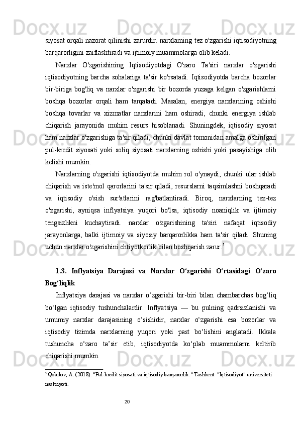 20siyosat orqali nazorat qilinishi zarurdir.   n arxlarning tez o'zgarishi iqtisodiyotning
barqarorligini zaiflashtiradi va ijtimoiy muammolarga olib keladi.
Narxlar   O'zgarishining   Iqtisodiyotdagi   O'zaro   Ta'siri   n arxlar   o'zgarishi
iqtisodiyotning   barcha   sohalariga   ta'sir   ko'rsatadi.   Iqtisodiyotda   barcha   bozorlar
bir-biriga   bog'liq   va   narxlar   o'zgarishi   bir   bozorda   yuzaga   kelgan   o'zgarishlarni
boshqa   bozorlar   orqali   ham   tarqatadi.   Masalan,   energiya   narxlarining   oshishi
boshqa   tovarlar   va   xizmatlar   narxlarini   ham   oshiradi,   chunki   energiya   ishlab
chiqarish   jarayonida   muhim   resurs   hisoblanadi.   Shuningdek,   iqtisodiy   siyosat
ham narxlar o'zgarishiga ta'sir qiladi, chunki davlat tomonidan amalga oshirilgan
pul-kredit   siyosati   yoki   soliq   siyosati   narxlarning   oshishi   yoki   pasayishiga   olib
kelishi mumkin.
Narxlarning   o'zgarishi   iqtisodiyotda   muhim   rol   o'ynaydi,   chunki   ular   ishlab
chiqarish va iste'mol  qarorlarini  ta'sir  qiladi, resurslarni  taqsimlashni  boshqaradi
va   iqtisodiy   o'sish   sur'atlarini   rag'batlantiradi.   Biroq,   narxlarning   tez-tez
o'zgarishi,   ayniqsa   inflyatsiya   yuqori   bo'lsa,   iqtisodiy   noaniqlik   va   ijtimoiy
tengsizlikni   kuchaytiradi.   n arxlar   o'zgarishining   ta'siri   nafaqat   iqtisodiy
jarayonlarga,   balki   ijtimoiy   va   siyosiy   barqarorlikka   ham   ta'sir   qiladi.   Shuning
uchun narxlar o'zgarishini ehtiyotkorlik bilan boshqarish zarur. 5
1.3.   Inflyatsiya   Darajasi   va   Narxlar   O‘zgarishi   O‘rtasidagi   O‘zaro
Bog‘liqlik
Inflyatsiya   darajasi   va   narxlar   o‘zgarishi   bir-biri   bilan   chambarchas   bog‘liq
bo‘lgan   iqtisodiy   tushunchalardir.   Inflyatsiya   —   bu   pulning   qadrsizlanishi   va
umumiy   narxlar   darajasining   o‘sishidir,   narxlar   o‘zgarishi   esa   bozorlar   va
iqtisodiy   tizimda   narxlarning   yuqori   yoki   past   bo‘lishini   anglatadi.   Ikkala
tushuncha   o‘zaro   ta’sir   etib,   iqtisodiyotda   ko‘plab   muammolarni   keltirib
chiqarishi mumkin.
5
  Qobilov, A.  (2018).  "Pul-kredit siyosati va iqtisodiy barqarorlik."  Tashkent: "Iqtisodiyot" universiteti 
nashriyoti. 