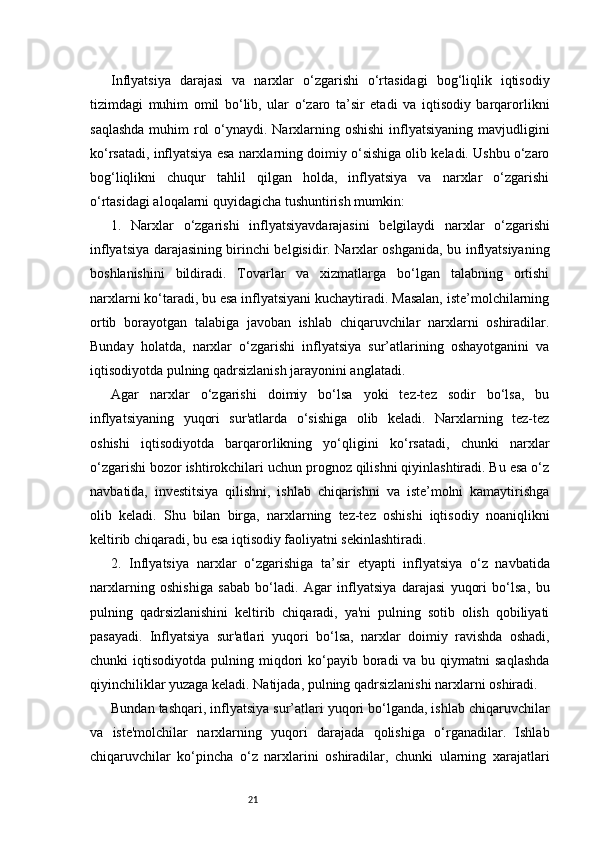 21Inflyatsiya   darajasi   va   narxlar   o‘zgarishi   o‘rtasidagi   bog‘liqlik   iqtisodiy
tizimdagi   muhim   omil   bo‘lib,   ular   o‘zaro   ta’sir   etadi   va   iqtisodiy   barqarorlikni
saqlashda  muhim  rol  o‘ynaydi. Narxlarning oshishi  inflyatsiyaning mavjudligini
ko‘rsatadi, inflyatsiya esa narxlarning doimiy o‘sishiga olib keladi. Ushbu o‘zaro
bog‘liqlikni   chuqur   tahlil   qilgan   holda,   inflyatsiya   va   narxlar   o‘zgarishi
o‘rtasidagi aloqalarni quyidagicha tushuntirish mumkin:
1.   Narxlar   o ‘zgarishi   i nflyatsiya vd arajasini   b elgilaydi   n arxlar   o‘zgarishi
inflyatsiya darajasining birinchi belgisidir. Narxlar oshganida, bu inflyatsiyaning
boshlanishini   bildiradi.   Tovarlar   va   xizmatlarga   bo‘lgan   talabning   ortishi
narxlarni ko‘taradi, bu esa inflyatsiyani kuchaytiradi. Masalan, iste’molchilarning
ortib   borayotgan   talabiga   javoban   ishlab   chiqaruvchilar   narxlarni   oshiradilar.
Bunday   holatda,   narxlar   o‘zgarishi   inflyatsiya   sur’atlarining   oshayotganini   va
iqtisodiyotda pulning qadrsizlanish jarayonini anglatadi.
Agar   narxlar   o‘zgarishi   doimiy   bo‘lsa   yoki   tez-tez   sodir   bo‘lsa,   bu
inflyatsiyaning   yuqori   sur'atlarda   o‘sishiga   olib   keladi.   Narxlarning   tez-tez
oshishi   iqtisodiyotda   barqarorlikning   yo‘qligini   ko‘rsatadi,   chunki   narxlar
o‘zgarishi bozor ishtirokchilari uchun prognoz qilishni qiyinlashtiradi. Bu esa o‘z
navbatida,   investitsiya   qilishni,   ishlab   chiqarishni   va   iste’molni   kamaytirishga
olib   keladi.   Shu   bilan   birga,   narxlarning   tez-tez   oshishi   iqtisodiy   noaniqlikni
keltirib chiqaradi, bu esa iqtisodiy faoliyatni sekinlashtiradi.
2.   Inflyatsiya   n arxlar   o ‘zgarishiga   t a’sir   e tyapti   i nflyatsiya   o‘z   navbatida
narxlarning   oshishiga   sabab   bo‘ladi.   Agar   inflyatsiya   darajasi   yuqori   bo‘lsa,   bu
pulning   qadrsizlanishini   keltirib   chiqaradi,   ya'ni   pulning   sotib   olish   qobiliyati
pasayadi.   Inflyatsiya   sur'atlari   yuqori   bo‘lsa,   narxlar   doimiy   ravishda   oshadi,
chunki  iqtisodiyotda  pulning miqdori  ko‘payib boradi   va bu  qiymatni  saqlashda
qiyinchiliklar yuzaga keladi. Natijada, pulning qadrsizlanishi narxlarni oshiradi.
Bundan tashqari, inflyatsiya sur’atlari yuqori bo‘lganda, ishlab chiqaruvchilar
va   iste'molchilar   narxlarning   yuqori   darajada   qolishiga   o‘rganadilar.   Ishlab
chiqaruvchilar   ko‘pincha   o‘z   narxlarini   oshiradilar,   chunki   ularning   xarajatlari 