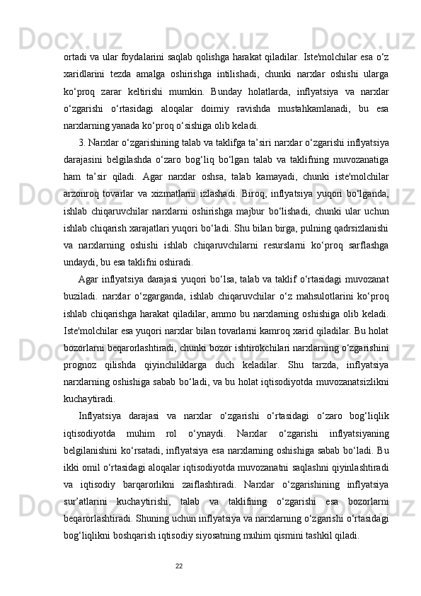 22ortadi va ular foydalarini saqlab qolishga harakat qiladilar. Iste'molchilar esa o‘z
xaridlarini   tezda   amalga   oshirishga   intilishadi,   chunki   narxlar   oshishi   ularga
ko‘proq   zarar   keltirishi   mumkin.   Bunday   holatlarda,   inflyatsiya   va   narxlar
o‘zgarishi   o‘rtasidagi   aloqalar   doimiy   ravishda   mustahkamlanadi,   bu   esa
narxlarning yanada ko‘proq o‘sishiga olib keladi.
3. Narxlar  o ‘zgarishining  t alab va  t aklifga  t a’siri  n arxlar o‘zgarishi inflyatsiya
darajasini   belgilashda   o‘zaro   bog‘liq   bo‘lgan   talab   va   taklifning   muvozanatiga
ham   ta’sir   qiladi.   Agar   narxlar   oshsa,   talab   kamayadi,   chunki   iste'molchilar
arzonroq   tovarlar   va   xizmatlarni   izlashadi.   Biroq,   inflyatsiya   yuqori   bo‘lganda,
ishlab   chiqaruvchilar   narxlarni   oshirishga   majbur   bo‘lishadi,   chunki   ular   uchun
ishlab chiqarish xarajatlari yuqori bo‘ladi. Shu bilan birga, pulning qadrsizlanishi
va   narxlarning   oshishi   ishlab   chiqaruvchilarni   resurslarni   ko‘proq   sarflashga
undaydi, bu esa taklifni oshiradi.
Agar inflyatsiya darajasi  yuqori bo‘lsa, talab va taklif o‘rtasidagi muvozanat
buziladi.   n arxlar   o‘zgarganda,   ishlab   chiqaruvchilar   o‘z   mahsulotlarini   ko‘proq
ishlab  chiqarishga  harakat  qiladilar, ammo  bu narxlarning oshishiga   olib  keladi.
Iste'molchilar esa yuqori narxlar bilan tovarlarni kamroq xarid qiladilar. Bu holat
bozorlarni beqarorlashtiradi, chunki bozor ishtirokchilari narxlarning o‘zgarishini
prognoz   qilishda   qiyinchiliklarga   duch   keladilar.   Shu   tarzda,   inflyatsiya
narxlarning oshishiga sabab bo‘ladi, va bu holat iqtisodiyotda muvozanatsizlikni
kuchaytiradi.
Inflyatsiya   darajasi   va   narxlar   o‘zgarishi   o‘rtasidagi   o‘zaro   bog‘liqlik
iqtisodiyotda   muhim   rol   o‘ynaydi.   Narxlar   o‘zgarishi   inflyatsiyaning
belgilanishini  ko‘rsatadi, inflyatsiya  esa narxlarning oshishiga  sabab  bo‘ladi. Bu
ikki omil o‘rtasidagi aloqalar iqtisodiyotda muvozanatni saqlashni qiyinlashtiradi
va   iqtisodiy   barqarorlikni   zaiflashtiradi.   Narxlar   o‘zgarishining   inflyatsiya
sur’atlarini   kuchaytirishi,   talab   va   taklifning   o‘zgarishi   esa   bozorlarni
beqarorlashtiradi. Shuning uchun inflyatsiya va narxlarning o‘zgarishi o‘rtasidagi
bog‘liqlikni boshqarish iqtisodiy siyosatning muhim qismini tashkil qiladi. 
