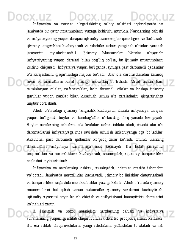 23Inflyatsiya   va   narxlar   o‘zgarishining   salbiy   ta’sirlari   iqtisodiyotda   va
jamiyatda bir qator muammolarni yuzaga keltirishi mumkin. Narxlarning oshishi
va inflyatsiyaning yuqori darajasi iqtisodiy tizimning barqarorligini zaiflashtiradi,
ijtimoiy   tengsizlikni   kuchaytiradi   va   ishchilar   uchun   yangi   ish   o‘rinlari   yaratish
jarayonini   qiyinlashtiradi.1.   Ijtimoiy   Muammolar   Narxlar   o‘zgarishi
inflyatsiyaning   yuqori   darajasi   bilan   bog‘liq   bo‘lsa,   bu   ijtimoiy   muammolarni
keltirib chiqaradi. Inflyatsiya yuqori bo‘lganda, ayniqsa past daromadli qatlamlar
o‘z   xarajatlarini   qisqartirishga   majbur   bo‘ladi.   Ular   o‘z   daromadlaridan   kamroq
tovar   va   xizmatlarni   xarid   qilishga   muvaffaq   bo‘lishadi.   Misol   uchun,   kam
ta'minlangan   oilalar,   nafaqaxo‘rlar,   ko‘p   farzandli   oilalar   va   boshqa   ijtimoiy
guruhlar   yuqori   narxlar   bilan   kurashish   uchun   o‘z   xarajatlarini   qisqartirishga
majbur bo‘lishadi.
Aholi   o‘rtasidagi   ijtimoiy   tengsizlik   kuchayadi,   chunki   inflyatsiya   darajasi
yuqori   bo‘lganda   boylar   va   kambag‘allar   o‘rtasidagi   farq   yanada   kengayadi.
Boylar   narxlarning   oshishini   o‘z   foydalari   uchun   ishlata   oladi,   chunki   ular   o‘z
daromadlarini   inflyatsiyaga   mos   ravishda   oshirish   imkoniyatiga   ega   bo‘ladilar.
Aksincha,   past   daromadli   qatlamlar   ko‘proq   zarar   ko‘radi,   chunki   ularning
daromadlari   inflyatsiya   sur’atlariga   mos   kelmaydi.   Bu   holat   jamiyatda
beqarorlikni   va   noroziliklarni   kuchaytiradi,   shuningdek,   iqtisodiy   barqarorlikni
saqlashni qiyinlashtiradi.
Inflyatsiya   va   narxlarning   oshishi,   shuningdek,   odamlar   orasida   ishonchni
yo‘qotadi.   Jamiyatda   noroziliklar   kuchayadi,   ijtimoiy   bo‘linishlar   chuqurlashadi
va barqarorlikni saqlashda murakkabliklar yuzaga keladi. Aholi o‘rtasida ijtimoiy
muammolarni   hal   qilish   uchun   hukumatlar   ijtimoiy   yordamni   kuchaytirish,
iqtisodiy   siyosatni   qayta   ko‘rib   chiqish   va   inflyatsiyani   kamaytirish   choralarini
ko‘rishlari zarur.
2.   Ishsizlik   va   b ozor   n oaniqligi   n arxlarning   oshishi   va   inflyatsiya
sur'atlarining yuqoriligi ishlab chiqaruvchilar uchun ko‘proq xarajatlarni keltiradi.
Bu   esa   ishlab   chiqaruvchilarni   yangi   ishchilarni   yollashdan   to‘xtatadi   va   ish 