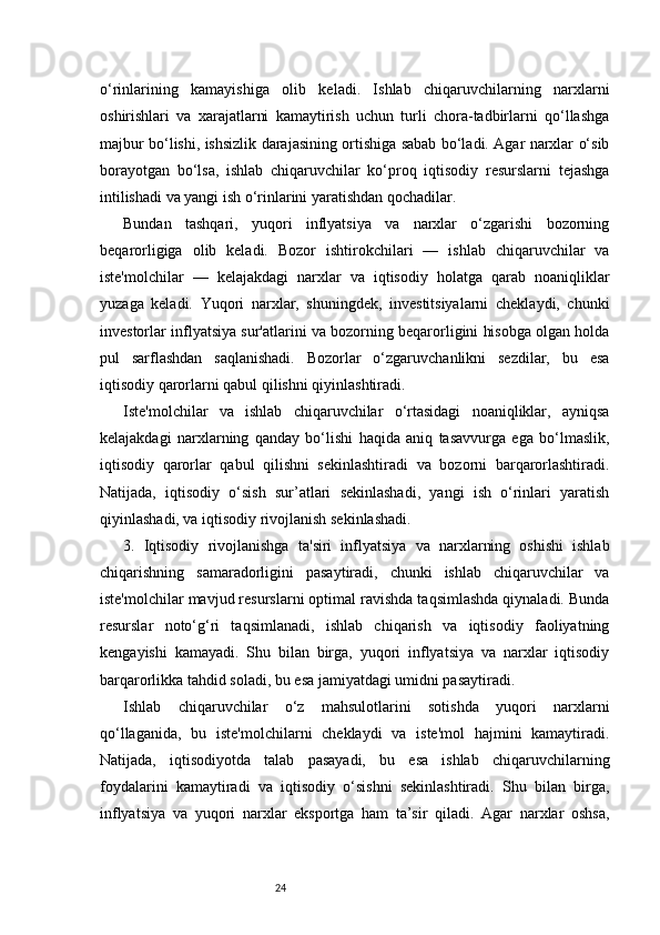 24o‘rinlarining   kamayishiga   olib   keladi.   Ishlab   chiqaruvchilarning   narxlarni
oshirishlari   va   xarajatlarni   kamaytirish   uchun   turli   chora-tadbirlarni   qo‘llashga
majbur bo‘lishi, ishsizlik darajasining ortishiga sabab bo‘ladi. Agar narxlar o‘sib
borayotgan   bo‘lsa,   ishlab   chiqaruvchilar   ko‘proq   iqtisodiy   resurslarni   tejashga
intilishadi va yangi ish o‘rinlarini yaratishdan qochadilar.
Bundan   tashqari,   yuqori   inflyatsiya   va   narxlar   o‘zgarishi   bozorning
beqarorligiga   olib   keladi.   Bozor   ishtirokchilari   —   ishlab   chiqaruvchilar   va
iste'molchilar   —   kelajakdagi   narxlar   va   iqtisodiy   holatga   qarab   noaniqliklar
yuzaga   keladi.   Yuqori   narxlar,   shuningdek,   investitsiyalarni   cheklaydi,   chunki
investorlar inflyatsiya sur'atlarini va bozorning beqarorligini hisobga olgan holda
pul   sarflashdan   saqlanishadi.   Bozorlar   o‘zgaruvchanlikni   sezdilar,   bu   esa
iqtisodiy qarorlarni qabul qilishni qiyinlashtiradi.
Iste'molchilar   va   ishlab   chiqaruvchilar   o‘rtasidagi   noaniqliklar,   ayniqsa
kelajakdagi   narxlarning   qanday   bo‘lishi   haqida   aniq   tasavvurga   ega   bo‘lmaslik,
iqtisodiy   qarorlar   qabul   qilishni   sekinlashtiradi   va   bozorni   barqarorlashtiradi.
Natijada,   iqtisodiy   o‘sish   sur’atlari   sekinlashadi,   yangi   ish   o‘rinlari   yaratish
qiyinlashadi, va iqtisodiy rivojlanish sekinlashadi.
3.   Iqtisodiy   r ivojlanishga   t a'siri   i nflyatsiya   va   narxlarning   oshishi   ishlab
chiqarishning   samaradorligini   pasaytiradi,   chunki   ishlab   chiqaruvchilar   va
iste'molchilar mavjud resurslarni optimal ravishda taqsimlashda qiynaladi. Bunda
resurslar   noto‘g‘ri   taqsimlanadi,   ishlab   chiqarish   va   iqtisodiy   faoliyatning
kengayishi   kamayadi.   Shu   bilan   birga,   yuqori   inflyatsiya   va   narxlar   iqtisodiy
barqarorlikka tahdid soladi, bu esa jamiyatdagi umidni pasaytiradi.
Ishlab   chiqaruvchilar   o‘z   mahsulotlarini   sotishda   yuqori   narxlarni
qo‘llaganida,   bu   iste'molchilarni   cheklaydi   va   iste'mol   hajmini   kamaytiradi.
Natijada,   iqtisodiyotda   talab   pasayadi,   bu   esa   ishlab   chiqaruvchilarning
foydalarini   kamaytiradi   va   iqtisodiy   o‘sishni   sekinlashtiradi.   Shu   bilan   birga,
inflyatsiya   va   yuqori   narxlar   eksportga   ham   ta’sir   qiladi.   Agar   narxlar   oshsa, 
