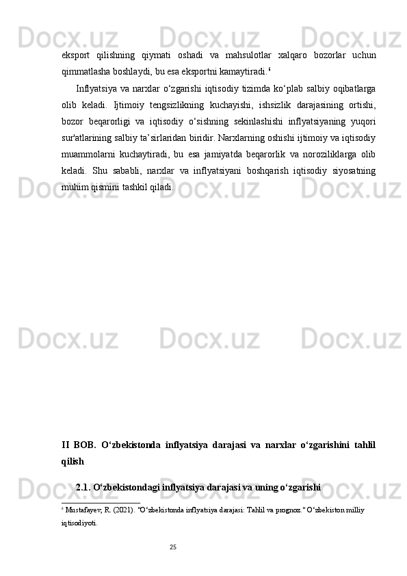 25eksport   qilishning   qiymati   oshadi   va   mahsulotlar   xalqaro   bozorlar   uchun
qimmatlasha boshlaydi, bu esa eksportni kamaytiradi. 6
Inflyatsiya   va  narxlar  o‘zgarishi   iqtisodiy  tizimda  ko‘plab  salbiy  oqibatlarga
olib   keladi.   Ijtimoiy   tengsizlikning   kuchayishi,   ishsizlik   darajasining   ortishi,
bozor   beqarorligi   va   iqtisodiy   o‘sishning   sekinlashishi   inflyatsiyaning   yuqori
sur'atlarining salbiy ta’sirlaridan biridir. Narxlarning oshishi ijtimoiy va iqtisodiy
muammolarni   kuchaytiradi,   bu   esa   jamiyatda   beqarorlik   va   noroziliklarga   olib
keladi.   Shu   sababli,   narxlar   va   inflyatsiyani   boshqarish   iqtisodiy   siyosatning
muhim qismini tashkil qiladi.
II   BOB.   O‘zbekistonda   inflyatsiya   darajasi   va   narxlar   o‘zgarishini   tahlil
qilish
2.1. O‘zbekistondagi inflyatsiya darajasi va uning o‘zgarishi
6
  Mustafayev, R.  (2021).  "O‘zbekistonda inflyatsiya darajasi: Tahlil va prognoz."  O‘zbekiston milliy 
iqtisodiyoti. 