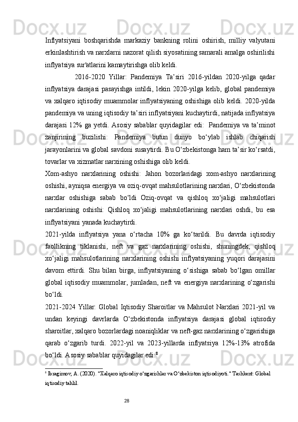 28Inflyatsiyani   boshqarishda   markaziy   bankning   rolini   oshirish,   milliy   valyutani
erkinlashtirish va narxlarni nazorat qilish siyosatining samarali amalga oshirilishi
inflyatsiya sur'atlarini kamaytirishga olib keldi.
                2016-2020   Yillar:   Pandemiya   Ta’siri   2016-yildan   2020-yilga   qadar
inflyatsiya   darajasi   pasayishga   intildi,   lekin   2020-yilga   kelib,   global   pandemiya
va xalqaro iqtisodiy muammolar inflyatsiyaning oshishiga olib keldi. 2020-yilda
pandemiya va uning iqtisodiy ta’siri inflyatsiyani kuchaytirdi, natijada inflyatsiya
darajasi  12% ga yetdi. Asosiy sabablar  quyidagilar  edi:    Pandemiya va ta’minot
zanjirining   buzilishi:   Pandemiya   butun   dunyo   bo‘ylab   ishlab   chiqarish
jarayonlarini va global savdoni susaytirdi. Bu O‘zbekistonga ham ta’sir ko‘rsatdi,
tovarlar va xizmatlar narxining oshishiga olib keldi.
Xom-ashyo   narxlarining   oshishi:   Jahon   bozorlaridagi   xom-ashyo   narxlarining
oshishi, ayniqsa energiya va oziq-ovqat mahsulotlarining narxlari, O‘zbekistonda
narxlar   oshishiga   sabab   bo‘ldi   Oziq-ovqat   va   qishloq   xo‘jaligi   mahsulotlari
narxlarining   oshishi:   Qishloq   xo‘jaligi   mahsulotlarining   narxlari   oshdi,   bu   esa
inflyatsiyani yanada kuchaytirdi.
2021-yilda   inflyatsiya   yana   o‘rtacha   10%   ga   ko‘tarildi.   Bu   davrda   iqtisodiy
faollikning   tiklanishi,   neft   va   gaz   narxlarining   oshishi,   shuningdek,   qishloq
xo‘jaligi   mahsulotlarining   narxlarining   oshishi   inflyatsiyaning   yuqori   darajasini
davom   ettirdi.   Shu   bilan   birga,   inflyatsiyaning   o‘sishiga   sabab   bo‘lgan   omillar
global   iqtisodiy   muammolar,   jumladan,   neft   va   energiya   narxlarining   o‘zgarishi
bo‘ldi.
2021-2024   Yillar:   Global   Iqtisodiy   Sharoitlar   va   Mahsulot   Narxlari   2021-yil   va
undan   keyingi   davrlarda   O‘zbekistonda   inflyatsiya   darajasi   global   iqtisodiy
sharoitlar, xalqaro bozorlardagi noaniqliklar va neft-gaz narxlarining o‘zgarishiga
qarab   o‘zgarib   turdi.   2022-yil   va   2023-yillarda   inflyatsiya   12%-13%   atrofida
bo‘ldi. Asosiy sabablar quyidagilar edi: 8
8
  Ibragimov, A.  (2020).  "Xalqaro iqtisodiy o‘zgarishlar va O‘zbekiston iqtisodiyoti."  Tashkent: Global 
iqtisodiy tahlil. 