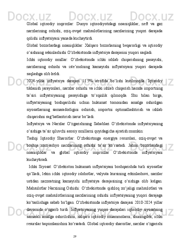 29Global   iqtisodiy   inqirozlar:   Dunyo   iqtisodiyotidagi   noaniqliklar,   neft   va   gaz
narxlarining   oshishi,   oziq-ovqat   mahsulotlarining   narxlarining   yuqori   darajada
qolishi inflyatsiyani yanada kuchaytirdi.
Global   bozorlardagi   noaniqliklar:   Xalqaro   bozorlarning   beqarorligi   va   iqtisodiy
o‘sishning sekinlashishi O‘zbekistonda inflyatsiya darajasini yuqori saqladi.
Ichki   iqtisodiy   omillar:   O‘zbekistonda   ichki   ishlab   chiqarishning   pasayishi,
narxlarning   oshishi   va   iste’molning   kamayishi   inflyatsiyani   yuqori   darajada
saqlashga olib keldi.
2024-yilda   inflyatsiya   darajasi   11.5%   atrofida   bo‘lishi   kutilmoqda.   Iqtisodiy
tiklanish jarayonlari, narxlar oshishi  va ichki ishlab chiqarish hamda importning
ta’siri   inflyatsiyaning   pasayishiga   to‘sqinlik   qilmoqda.   Shu   bilan   birga,
inflyatsiyaning   boshqarilishi   uchun   hukumat   tomonidan   amalga   oshirilgan
siyosatlarning   samaradorligini   oshirish,   importni   optimallashtirish   va   ishlab
chiqarishni rag‘batlantirish zarur bo‘ladi.
Inflyatsiya   va   Narxlar   O‘zgarishining   Sabablari   O‘zbekistonda   inflyatsiyaning
o‘sishiga ta’sir qiluvchi asosiy omillarni quyidagicha ajratish mumkin:
Tashqi   Iqtisodiy   Sharoitlar:   O‘zbekistonga   energiya   resurslari,   oziq-ovqat   va
boshqa   xom-ashyo   narxlarining   oshishi   ta’sir   ko‘rsatadi.   Jahon   bozorlaridagi
noaniqliklar   va   global   iqtisodiy   inqirozlar   O‘zbekistonda   inflyatsiyani
kuchaytiradi.
Ichki   Siyosat:   O‘zbekiston   hukumati   inflyatsiyani   boshqarishda   turli   siyosatlar
qo‘lladi,   lekin   ichki   iqtisodiy   islohotlar,   valyuta   kursining   erkinlashuvi,   narxlar
ustidan   nazoratning   kamayishi   inflyatsiya   darajasining   o‘sishiga   olib   kelgan.
Mahsulotlar   Narxining  Oshishi:   O‘zbekistonda   qishloq   xo‘jaligi   mahsulotlari   va
oziq-ovqat  mahsulotlarining narxlarining oshishi  inflyatsiyaning yuqori darajaga
ko‘tarilishiga sabab bo‘lgan. O‘zbekistonda inflyatsiya darajasi 2010-2024 yillar
davomida   o‘zgarib   turdi.   Inflyatsiyaning   yuqori   darajalari   iqtisodiy   siyosatning
samarali amalga oshirilishini, xalqaro iqtisodiy muammolarni, shuningdek, ichki
resurslar taqsimlanishini ko‘rsatadi. Global iqtisodiy sharoitlar, narxlar o‘zgarishi 