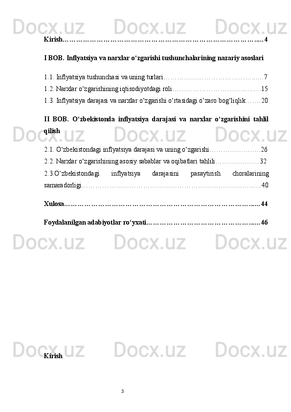 3Kirish …………………………………………………………………………..…4
I BOB. Inflyatsiya va narxlar o‘zgarishi tushunchalari ning  nazariy asoslari
1.1. Inflyatsiya tushunchasi va uning turlari …………………………………...…7
1.2. Narxlar o‘zgarishining iqtisodiyotdagi roli ……………………………...….15
1.3. Inflyatsiya darajasi va narxlar o‘zgarishi o‘rtasidagi o‘zaro bog‘liqlik …….20
II   BOB.   O‘zbekistonda   inflyatsiya   darajasi   va   narxlar   o‘zgarishini   tahlil
qilish
2.1. O‘zbekistondagi inflyatsiya darajasi va uning o‘zgarishi ……………….….26
2.2. Narxlar o‘zgarishining asosiy sabablar va oqibatlar i tahlili…………..……32
2.3.O‘zbekistondagi   inflyatsiya   darajasini   pasaytirish   choralarining
samaradorligi ……………………………………………………..…………...…40
Xulosa ………………………………………………………………………...…44
Foydalanilgan adabiyotlar ro‘yxati ………………………………………...…46
Kirish  