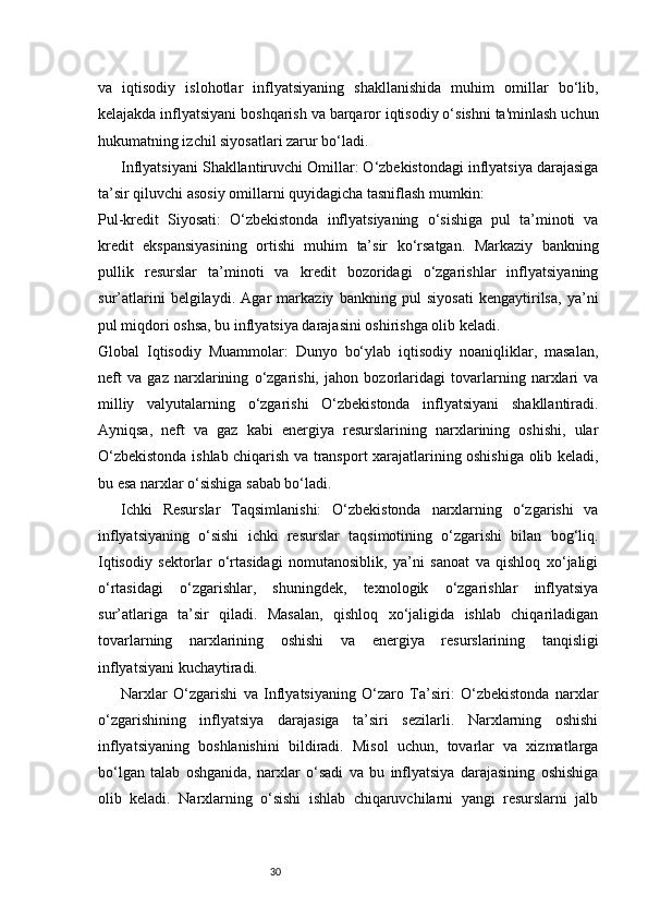 30va   iqtisodiy   islohotlar   inflyatsiyaning   shakllanishida   muhim   omillar   bo‘lib,
kelajakda inflyatsiyani boshqarish va barqaror iqtisodiy o‘sishni ta'minlash uchun
hukumatning izchil siyosatlari zarur bo‘ladi.
Inflyatsiyani Shakllantiruvchi Omillar: O‘zbekistondagi inflyatsiya darajasiga
ta’sir qiluvchi asosiy omillarni quyidagicha tasniflash mumkin:
Pul-kredit   Siyosati:   O‘zbekistonda   inflyatsiyaning   o‘sishiga   pul   ta’minoti   va
kredit   ekspansiyasining   ortishi   muhim   ta’sir   ko‘rsatgan.   Markaziy   bankning
pullik   resurslar   ta’minoti   va   kredit   bozoridagi   o‘zgarishlar   inflyatsiyaning
sur’atlarini   belgilaydi.   Agar   markaziy   bankning   pul   siyosati   kengaytirilsa,   ya’ni
pul miqdori oshsa, bu inflyatsiya darajasini oshirishga olib keladi.
Global   Iqtisodiy   Muammolar:   Dunyo   bo‘ylab   iqtisodiy   noaniqliklar,   masalan,
neft   va   gaz   narxlarining   o‘zgarishi,   jahon   bozorlaridagi   tovarlarning   narxlari   va
milliy   valyutalarning   o‘zgarishi   O‘zbekistonda   inflyatsiyani   shakllantiradi.
Ayniqsa,   neft   va   gaz   kabi   energiya   resurslarining   narxlarining   oshishi,   ular
O‘zbekistonda ishlab chiqarish va transport xarajatlarining oshishiga olib keladi,
bu esa narxlar o‘sishiga sabab bo‘ladi.
Ichki   Resurslar   Taqsimlanishi:   O‘zbekistonda   narxlarning   o‘zgarishi   va
inflyatsiyaning   o‘sishi   ichki   resurslar   taqsimotining   o‘zgarishi   bilan   bog‘liq.
Iqtisodiy   sektorlar   o‘rtasidagi   nomutanosiblik,   ya’ni   sanoat   va   qishloq   xo‘jaligi
o‘rtasidagi   o‘zgarishlar,   shuningdek,   texnologik   o‘zgarishlar   inflyatsiya
sur’atlariga   ta’sir   qiladi.   Masalan,   qishloq   xo‘jaligida   ishlab   chiqariladigan
tovarlarning   narxlarining   oshishi   va   energiya   resurslarining   tanqisligi
inflyatsiyani kuchaytiradi.
Narxlar   O‘zgarishi   va   Inflyatsiyaning   O‘zaro   Ta’siri:   O‘zbekistonda   narxlar
o‘zgarishining   inflyatsiya   darajasiga   ta’siri   sezilarli.   Narxlarning   oshishi
inflyatsiyaning   boshlanishini   bildiradi.   Misol   uchun,   tovarlar   va   xizmatlarga
bo‘lgan   talab   oshganida,   narxlar   o‘sadi   va   bu   inflyatsiya   darajasining   oshishiga
olib   keladi.   Narxlarning   o‘sishi   ishlab   chiqaruvchilarni   yangi   resurslarni   jalb 