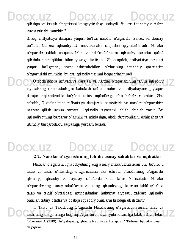 31qilishga   va   ishlab   chiqarishni   kengaytirishga   undaydi.   Bu   esa   iqtisodiy   o‘sishni
kuchaytirishi mumkin. 9
Biroq,   inflyatsiya   darajasi   yuqori   bo‘lsa,   narxlar   o‘zgarishi   tez-tez   va   doimiy
bo‘ladi,   bu   esa   iqtisodiyotda   muvozanatni   saqlashni   qiyinlashtiradi.   Narxlar
o‘zgarishi   ishlab   chiqaruvchilar   va   iste'molchilarni   iqtisodiy   qarorlar   qabul
qilishda   noaniqliklar   bilan   yuzaga   keltiradi.   Shuningdek,   inflyatsiya   darajasi
yuqori   bo‘lganda,   bozor   ishtirokchilari   o‘zlarining   iqtisodiy   qarorlarini
o‘zgartirishi mumkin, bu esa iqtisodiy tizimni beqarorlashtiradi.
O‘zbekistonda   inflyatsiya   darajasi   va   narxlar   o‘zgarishining   tahlili   iqtisodiy
siyosatning   samaradorligini   baholash   uchun   muhimdir.   Inflyatsiyaning   yuqori
darajasi   iqtisodiyotda   ko‘plab   salbiy   oqibatlarga   olib   kelishi   mumkin.   Shu
sababli,   O‘zbekistonda   inflyatsiya   darajasini   pasaytirish   va   narxlar   o‘zgarishini
nazorat   qilish   uchun   samarali   iqtisodiy   siyosatni   ishlab   chiqish   zarur.   Bu
iqtisodiyotning barqaror o‘sishini ta’minlashga, aholi farovonligini oshirishga va
ijtimoiy barqarorlikni saqlashga yordam beradi.
2.2. Narxlar o‘zgarishining tahlili: asosiy sabablar va oqibatlar
Narxlar   o‘zgarishi  iqtisodiyotning  eng asosiy   mexanizmlaridan biri  bo‘lib, u
talab   va   taklif   o‘rtasidagi   o‘zgarishlarni   aks   ettiradi.   Narxlarning   o‘zgarishi
ijtimoiy,   iqtisodiy   va   siyosiy   sohalarda   katta   ta’sir   ko‘rsatadi.   Narxlar
o‘zgarishining   asosiy   sabablarini   va   uning   iqtisodiyotga   ta’sirini   tahlil   qilishda
talab   va   taklif   o‘rtasidagi   munosabatlar,   hukumat   siyosati,   xalqaro   iqtisodiy
omillar, tabiiy ofatlar va boshqa iqtisodiy omillarni hisobga olish zarur.
1.   Talab   va   Taklifning   O‘zgarishi   Narxlarning   o‘zgarishi,   asosan,   talab   va
taklifning o‘zgarishiga bog‘liq. Agar biror tovar yoki xizmatga talab oshsa, lekin
9
  Khusanov, A.  (2019).  "Inflyatsiyaning iqtisodiy ta’siri va uni boshqarish."  Tashkent: Iqtisodiy ilmiy 
tadqiqotlar. 